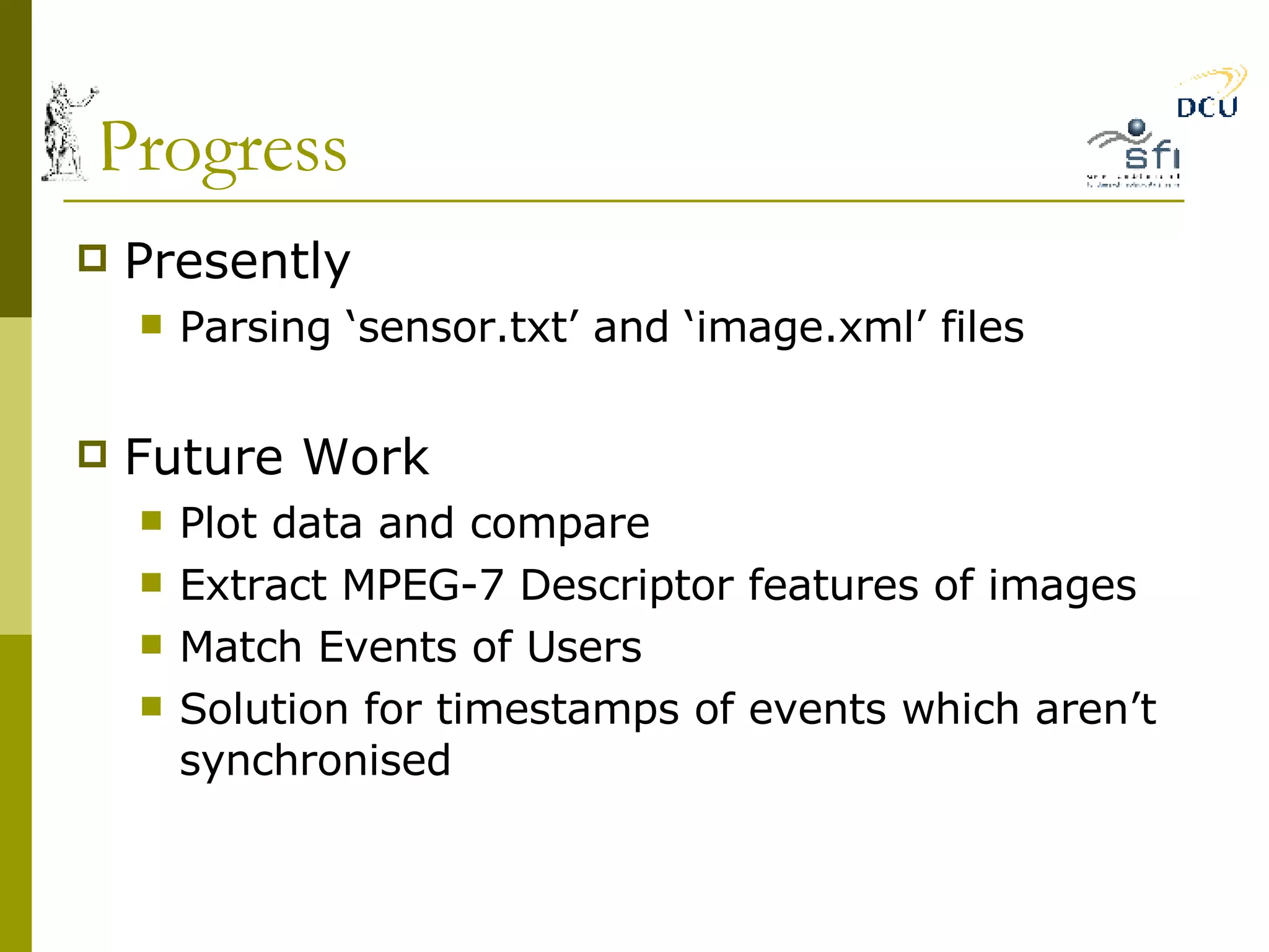 Progress Presently Parsing ‘sensor.txt’ and ‘image.xml’ files Future Work Plot data and compare Extract MPEG-7 Descriptor features of images Match Events of Users Solution for timestamps of events which aren’t synchronised 