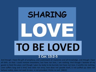 SHARING
LOVE
TO BE LOVED
1 Cor. 13:2-5
And though I have the gift of prophecy, and understand all mysteries and all knowledge, and though I have
all faith, so that I could remove mountains, but have not love, I am nothing. And though I bestow all my
goods to feed the poor, and though I give my body to be burned, but have not love, it profits me nothing.
Love suffers long and is kind; love does not envy; love does not parade itself, is not puffed up; does not
behave rudely, does not seek its own, is not provoked, thinks no evil; (NKJV)
 