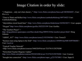 Image Citation in order by slide: “ { Happiness .. only real when shared ,,” < http://www.flickr.com/photos/barca-q8/2403068469/ >, User: ` B a r c a “ Time to Think and Reflect  http://www.flickr.com/photos/cambodia4kidsorg/109718423/  User: Cambodia4kidsorg “ labyrinthine circuit board lines” < http://www.flickr.com/photos/hinkelstone/2435823037/ > User: quapan “ Oxygen”  http://www.flickr.com/photos/geeflex/3025253199/  User: Geeflex “ The Teachers Prayer” < http://doug-johnson.squarespace.com/blue-skunk-blog/2009/8/24/the-teachers-prayer.html > Doug Johnson “ ADE07_ 017” < http://www.flickr.com/photos/torres21/933594306/ > User: Torres21 “ business man using laptop in the field“ < http://www.flickr.com/photos/14949914@N00/3699708488/ > User:  LucyLui   “ Typicall Teacher Network” <http://www.flickr.com/photos/courosa/344832659/in/set-72157615129270288/ “ Networked Teacher Diagram–Update”  http://www.flickr.com/photos/courosa/2922421696/in/set-72157615129270288/   User: Courosa “ brought into connection” < http://www.flickr.com/photos/super_g/2217875001/ > User: Super G 