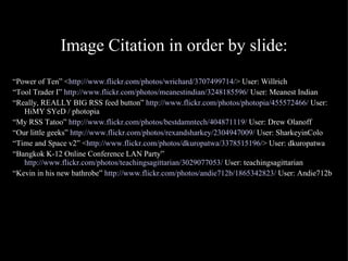 Image Citation in order by slide: “ Power of Ten” < http://www.flickr.com/photos/wrichard/3707499714/ > User: Willrich “ Tool Trader I”  http://www.flickr.com/photos/meanestindian/3248185596/  User: Meanest Indian “ Really, REALLY BIG RSS feed button”  http://www.flickr.com/photos/photopia/455572466/  User: HiMY SYeD / photopia “ My RSS Tatoo”  http://www.flickr.com/photos/bestdamntech/404871119/  User: Drew Olanoff “ Our little geeks”  http://www.flickr.com/photos/rexandsharkey/2304947009/  User: SharkeyinColo “ Time and Space v2” < http://www.flickr.com/photos/dkuropatwa/3378515196/ > User: dkuropatwa “ Bangkok K-12 Online Conference LAN Party”  http://www.flickr.com/photos/teachingsagittarian/3029077053/  User: teachingsagittarian “ Kevin in his new bathrobe”  http://www.flickr.com/photos/andie712b/1865342823/  User: Andie712b 
