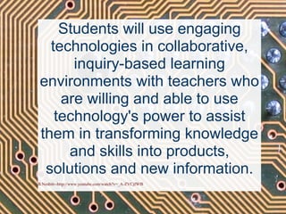 Students will use engaging technologies in collaborative, inquiry-based learning environments with teachers who are willing and able to use technology's power to assist them in transforming knowledge and skills into products, solutions and new information. B.Nesbitt--http://www.youtube.com/watch?v=_A-ZVCjfWf8 