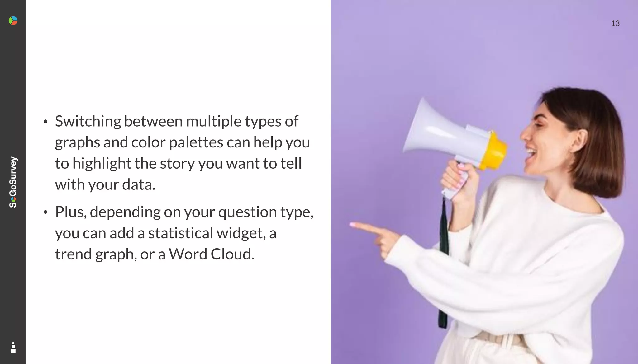 13
• Switching between multiple types of
graphs and color palettes can help you
to highlight the story you want to tell
with your data.
• Plus, depending on your question type,
you can add a statistical widget, a
trend graph, or a Word Cloud.
 