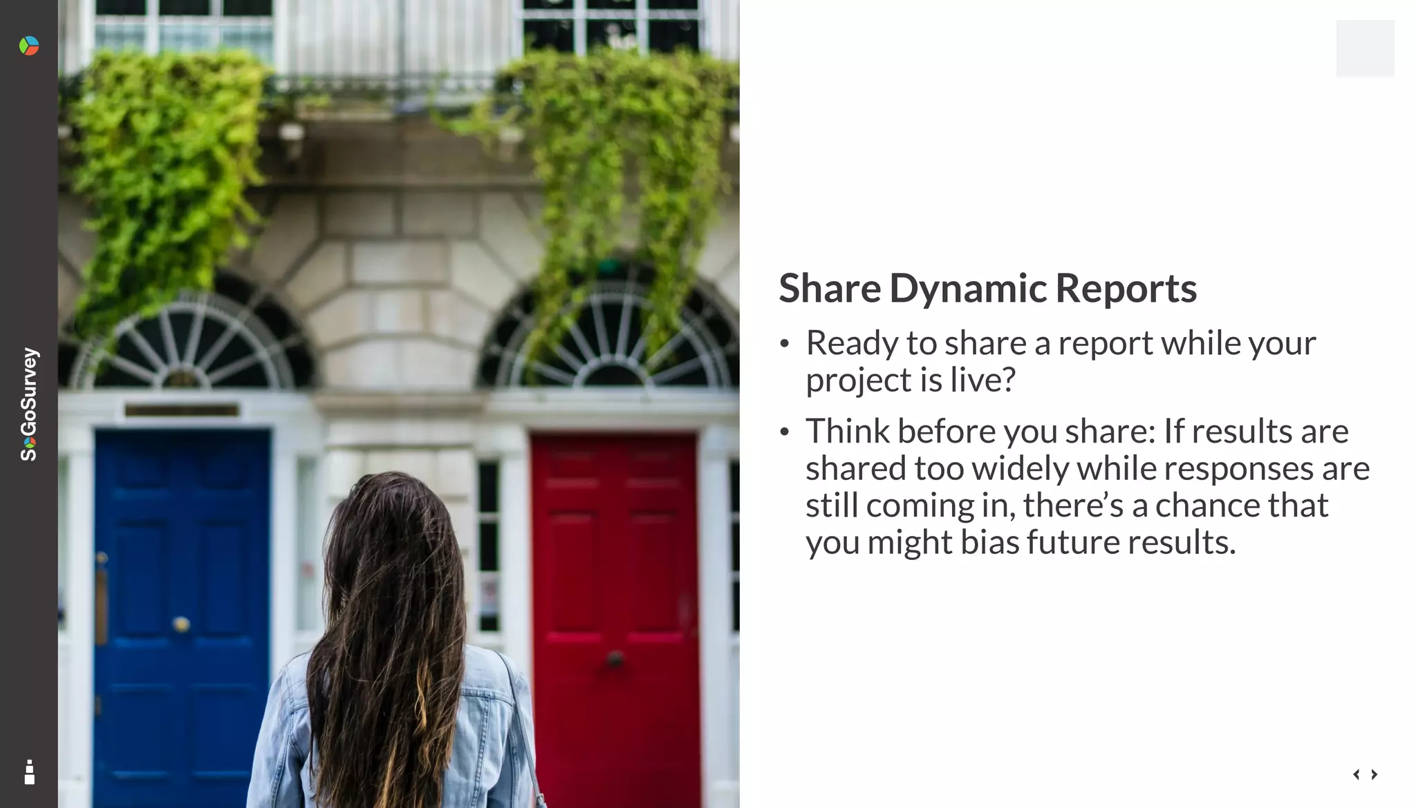 14
Share Dynamic Reports
• Ready to share a report while your
project is live?
• Think before you share: If results are
shared too widely while responses are
still coming in, there’s a chance that
you might bias future results.
 
