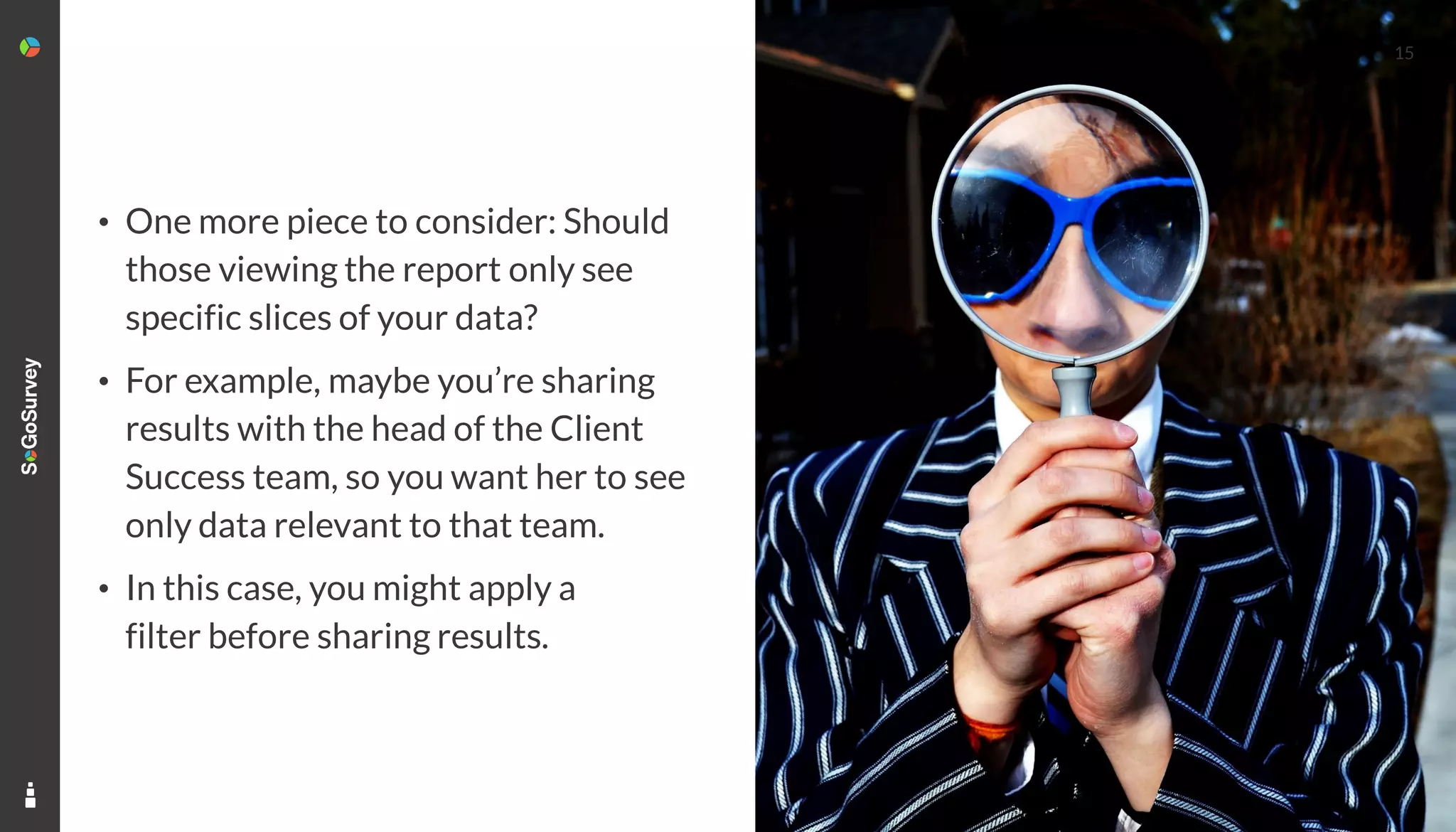 15
• One more piece to consider: Should
those viewing the report only see
specific slices of your data?
• For example, maybe you’re sharing
results with the head of the Client
Success team, so you want her to see
only data relevant to that team.
• In this case, you might apply a
filter before sharing results.
 