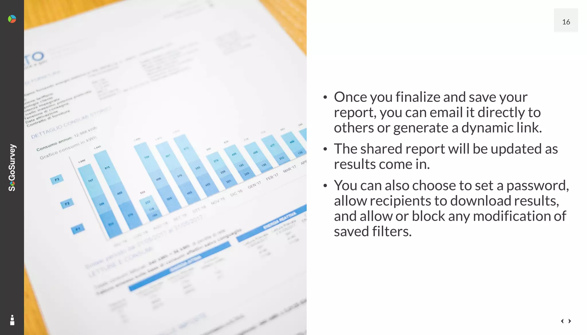 16
• Once you finalize and save your
report, you can email it directly to
others or generate a dynamic link.
• The shared report will be updated as
results come in.
• You can also choose to set a password,
allow recipients to download results,
and allow or block any modification of
saved filters.
 