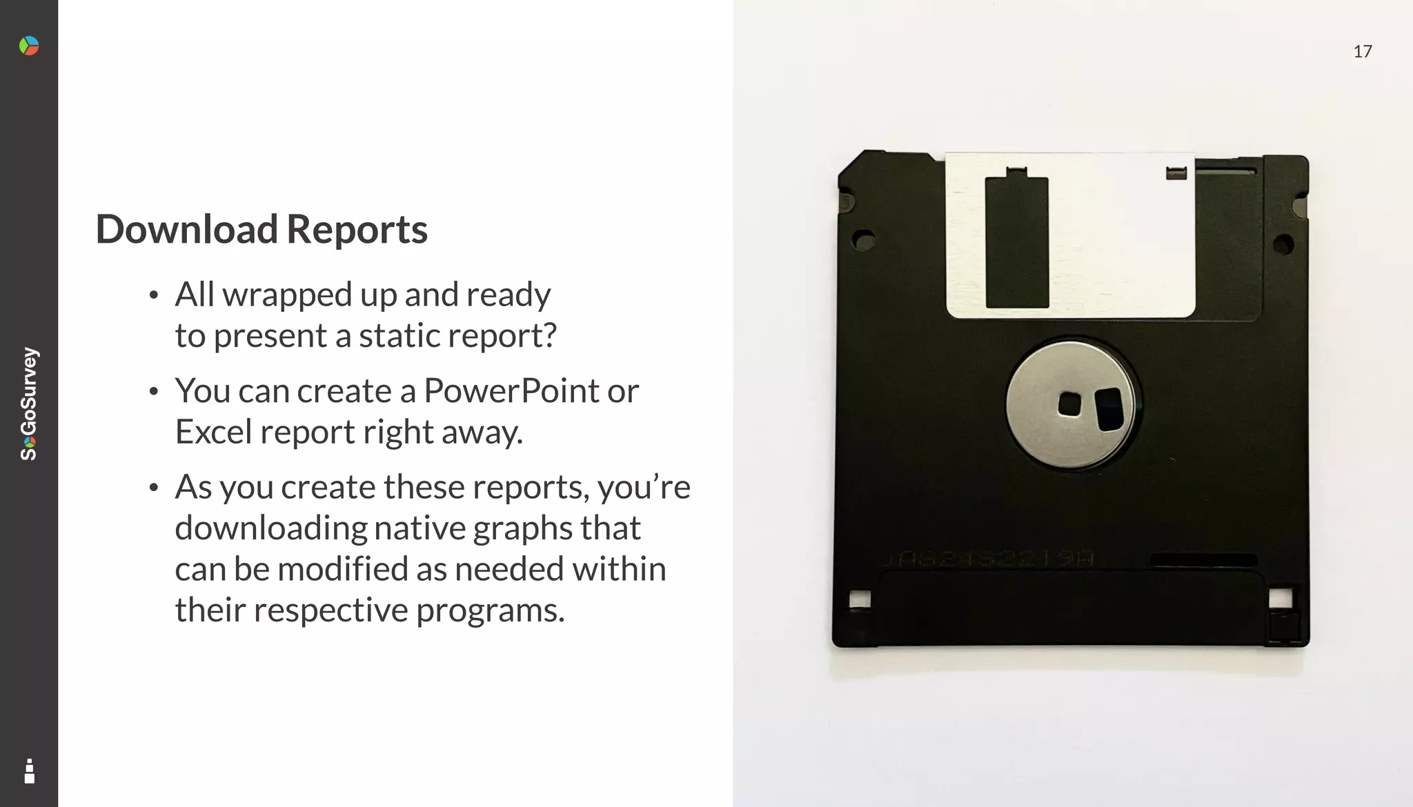 17
Download Reports
• All wrapped up and ready
to present a static report?
• You can create a PowerPoint or
Excel report right away.
• As you create these reports, you’re
downloading native graphs that
can be modified as needed within
their respective programs.
 
