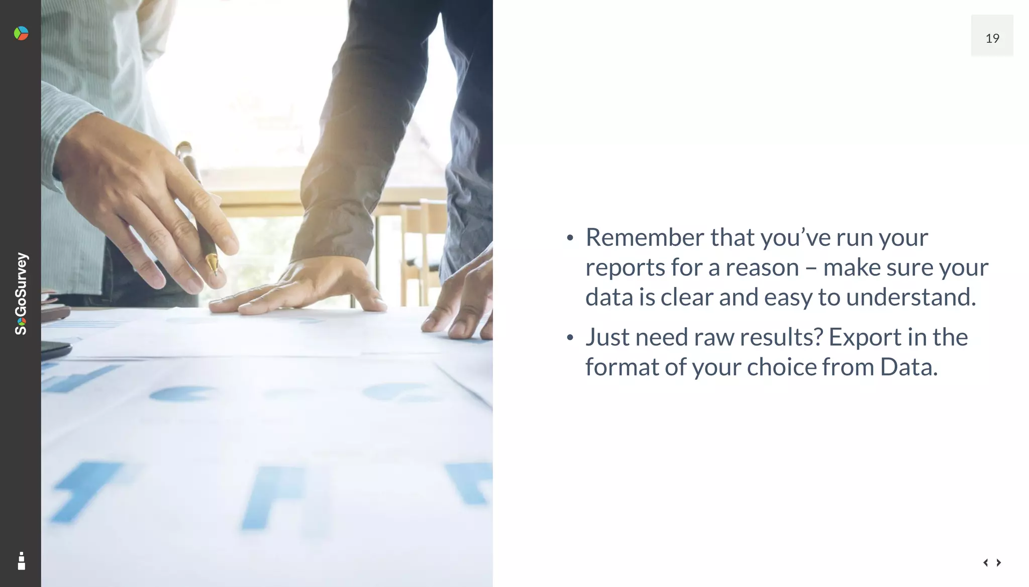 19
• Remember that you’ve run your
reports for a reason – make sure your
data is clear and easy to understand.
• Just need raw results? Export in the
format of your choice from Data.
 