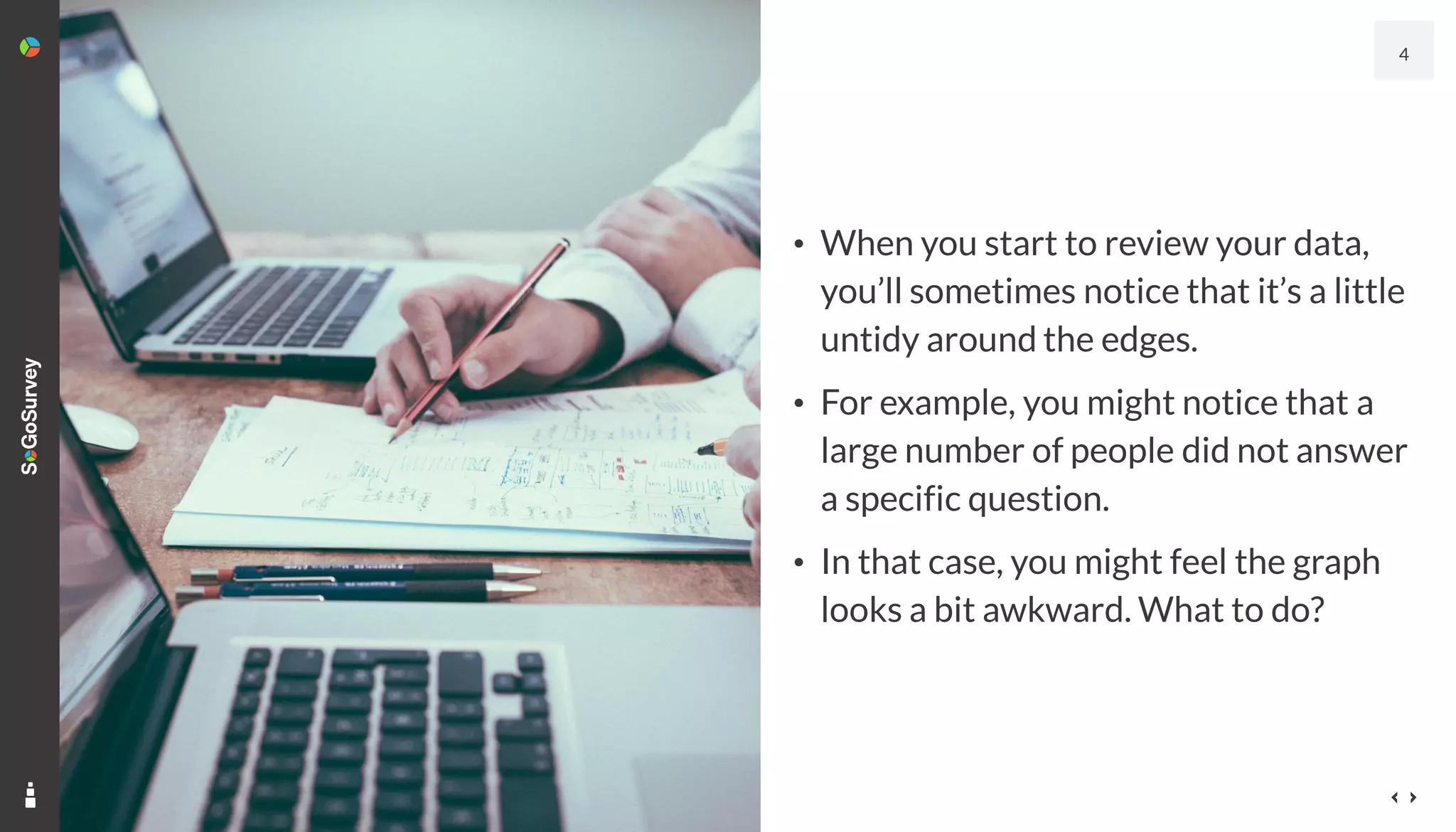 • When you start to review your data,
you’ll sometimes notice that it’s a little
untidy around the edges.
• For example, you might notice that a
large number of people did not answer
a specific question.
• In that case, you might feel the graph
looks a bit awkward. What to do?
4
 