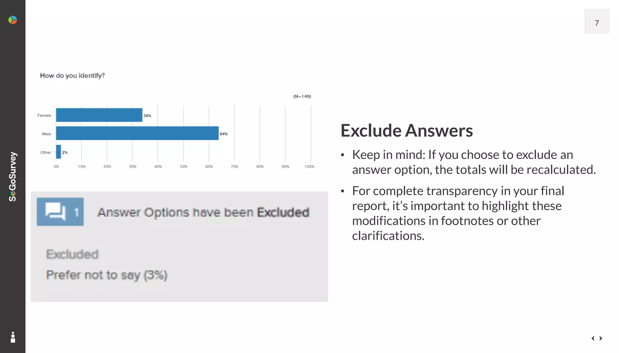 Exclude Answers
• Keep in mind: If you choose to exclude an
answer option, the totals will be recalculated.
• For complete transparency in your final
report, it’s important to highlight these
modifications in footnotes or other
clarifications.
7
 