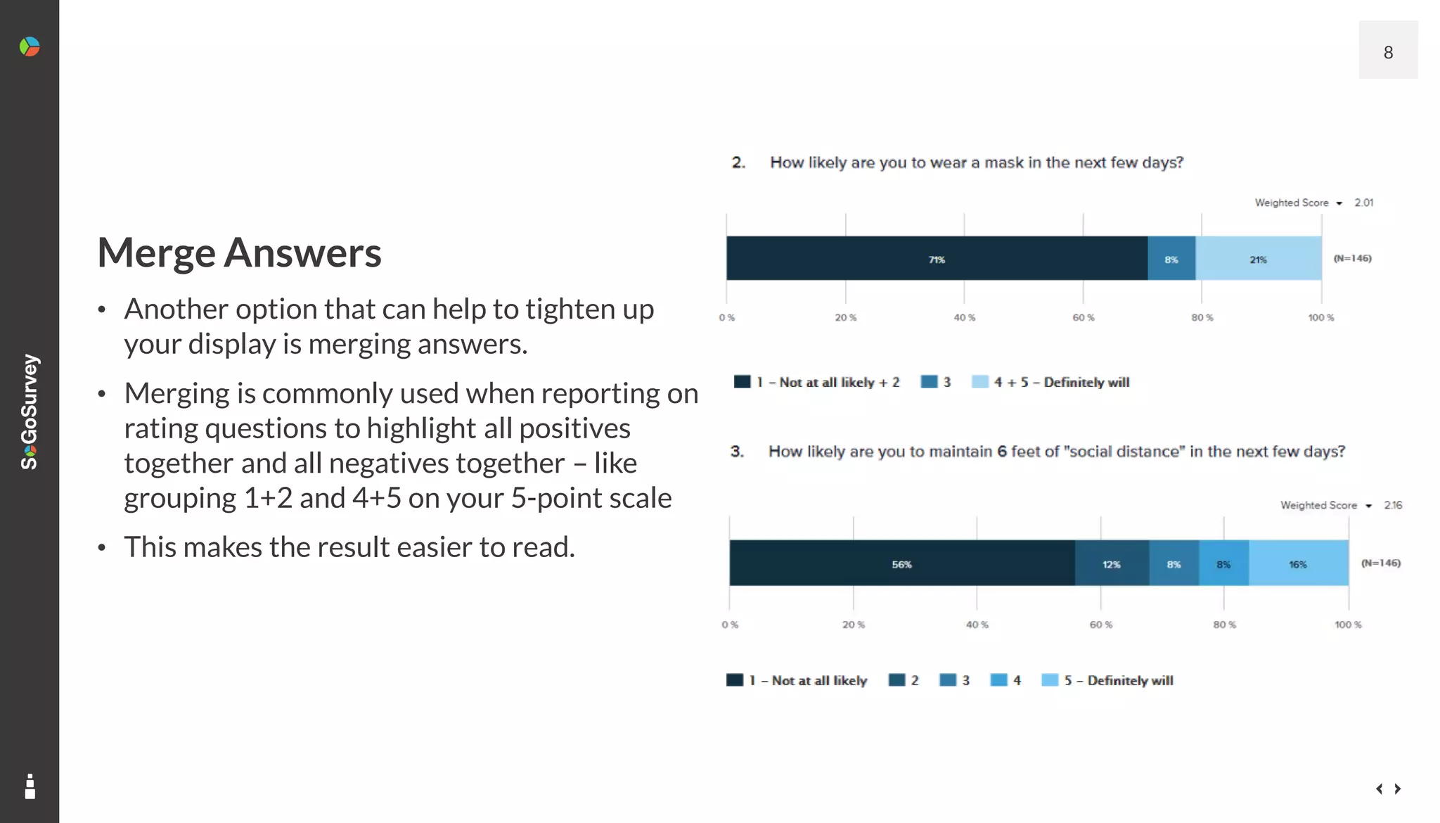 8
Merge Answers
• Another option that can help to tighten up
your display is merging answers.
• Merging is commonly used when reporting on
rating questions to highlight all positives
together and all negatives together – like
grouping 1+2 and 4+5 on your 5-point scale
• This makes the result easier to read.
 