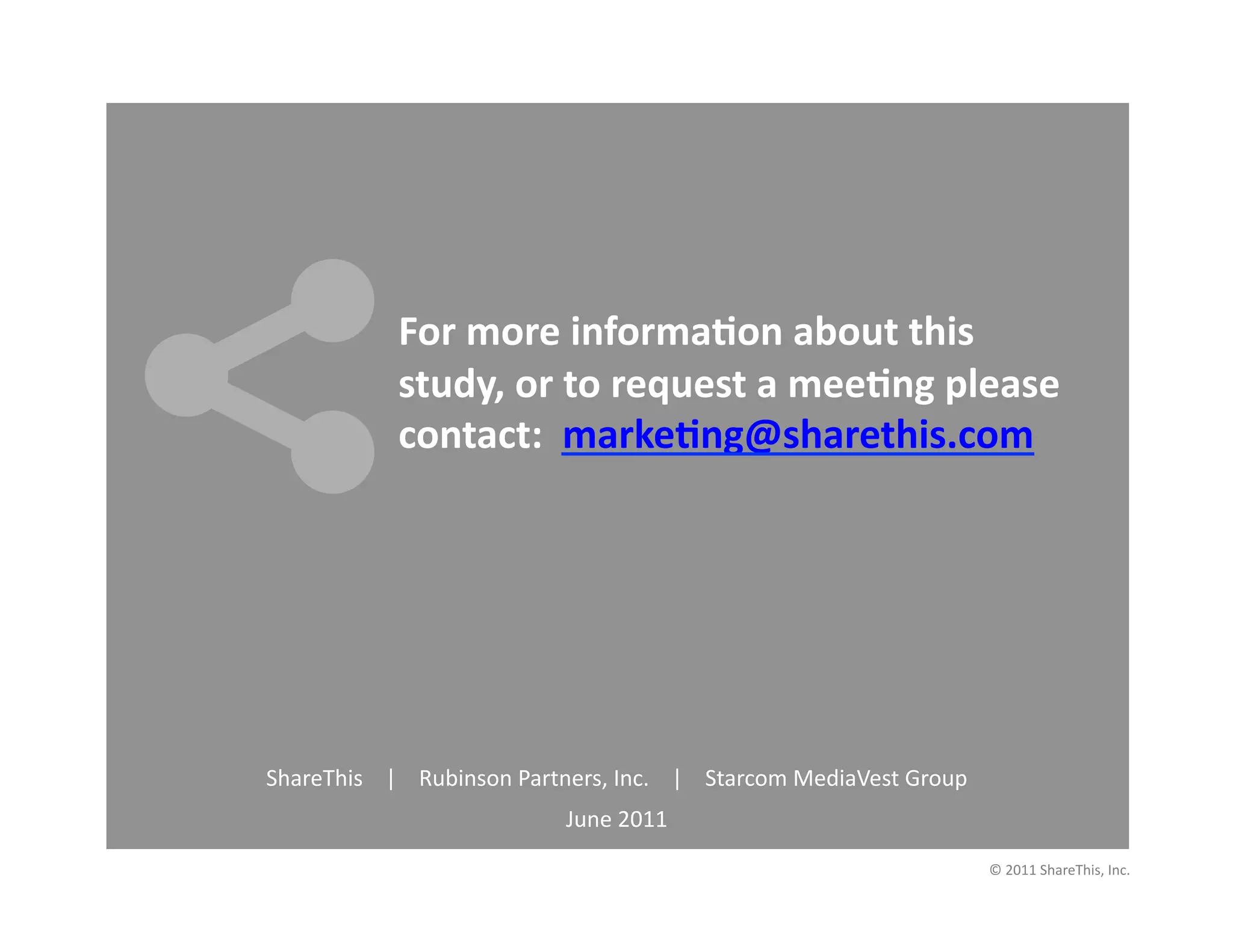 For	
  more	
  informa6on	
  about	
  this	
  
                            study,	
  or	
  to	
  request	
  a	
  mee6ng	
  please	
  
                            contact:	
  	
  marke6ng@sharethis.com	
  




ShareThis	
  	
  	
  	
  |	
  	
  	
  	
  Rubinson	
  Partners,	
  Inc.	
  	
  	
  	
  |	
  	
  	
  	
  Starcom	
  MediaVest	
  Group	
  	
  	
  	
  	
  	
  	
  
                                                                 June	
  2011	
  
                                                                                                                                                             ©	
  2011	
  ShareThis,	
  Inc.	
  
 