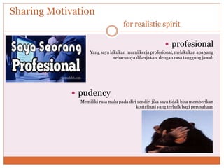 Sharing Motivation
for realistic spirit
 profesional
Yang saya lakukan murni kerja profesional, melakukan apa yang
seharusnya dikerjakan dengan rasa tanggung jawab
 pudency
Memiliki rasa malu pada diri sendiri jika saya tidak bisa memberikan
kontribusi yang terbaik bagi perusahaan
 