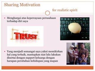 Sharing Motivation
for realistic spirit
 Menghargai atas kepercayaan perusahaan
terhadap diri saya
 Yang menjadi semangat saya yakni memikirkan
hal yang terbaik, mantapkan niat lalu lakukan
disertai dengan support keluarga dengan
harapan perubahan kehidupan yang mapan
 