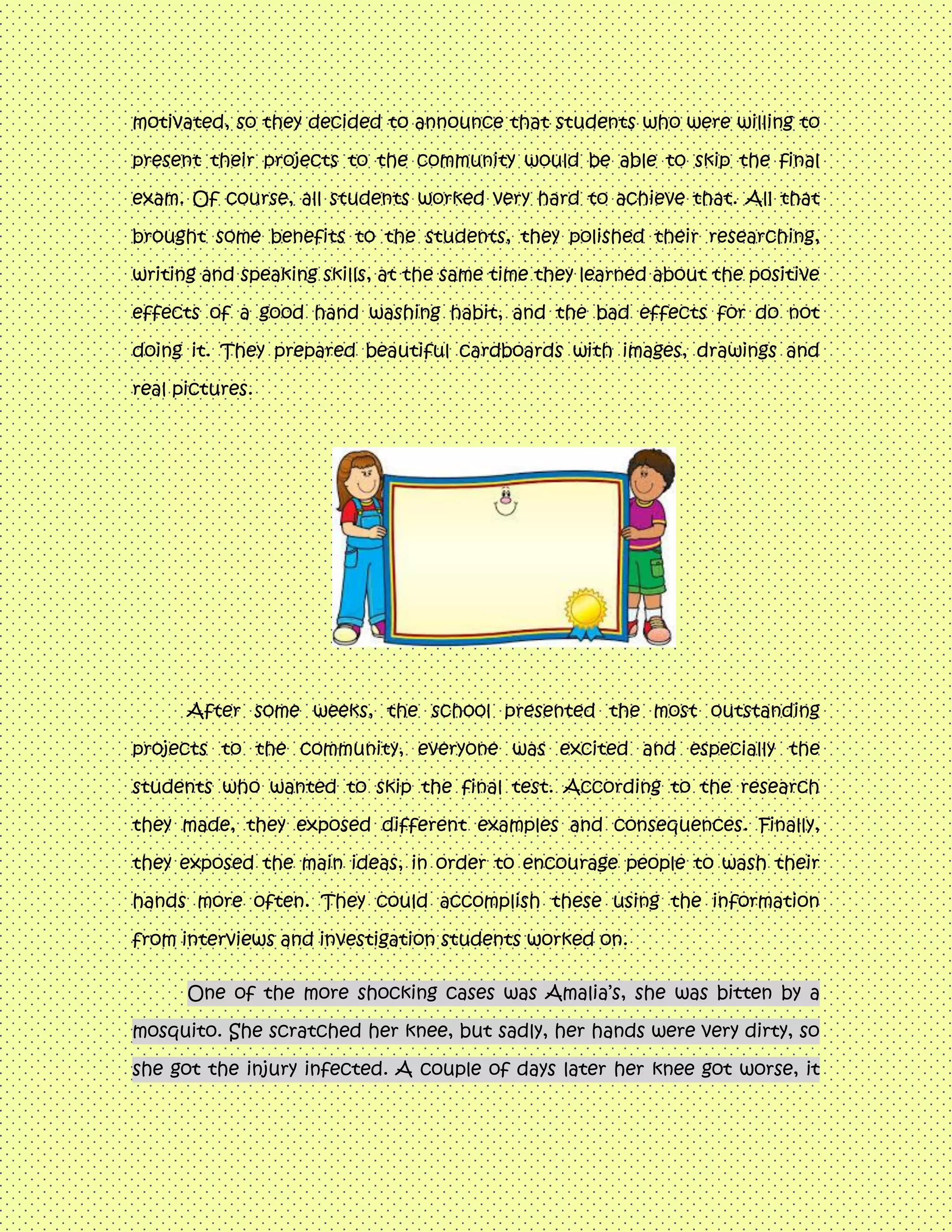 motivated, so they decided to announce that students who were willing to
present their projects to the community would be able to skip the final
exam. Of course, all students worked very hard to achieve that. All that
brought some benefits to the students, they polished their researching,
writing and speaking skills, at the same time they learned about the positive
effects of a good hand washing habit, and the bad effects for do not
doing it. They prepared beautiful cardboards with images, drawings and
real pictures.
After some weeks, the school presented the most outstanding
projects to the community, everyone was excited and especially the
students who wanted to skip the final test. According to the research
they made, they exposed different examples and consequences. Finally,
they exposed the main ideas, in order to encourage people to wash their
hands more often. They could accomplish these using the information
from interviews and investigation students worked on.
One of the more shocking cases was Amalia’s, she was bitten by a
mosquito. She scratched her knee, but sadly, her hands were very dirty, so
she got the injury infected. A couple of days later her knee got worse, it
 