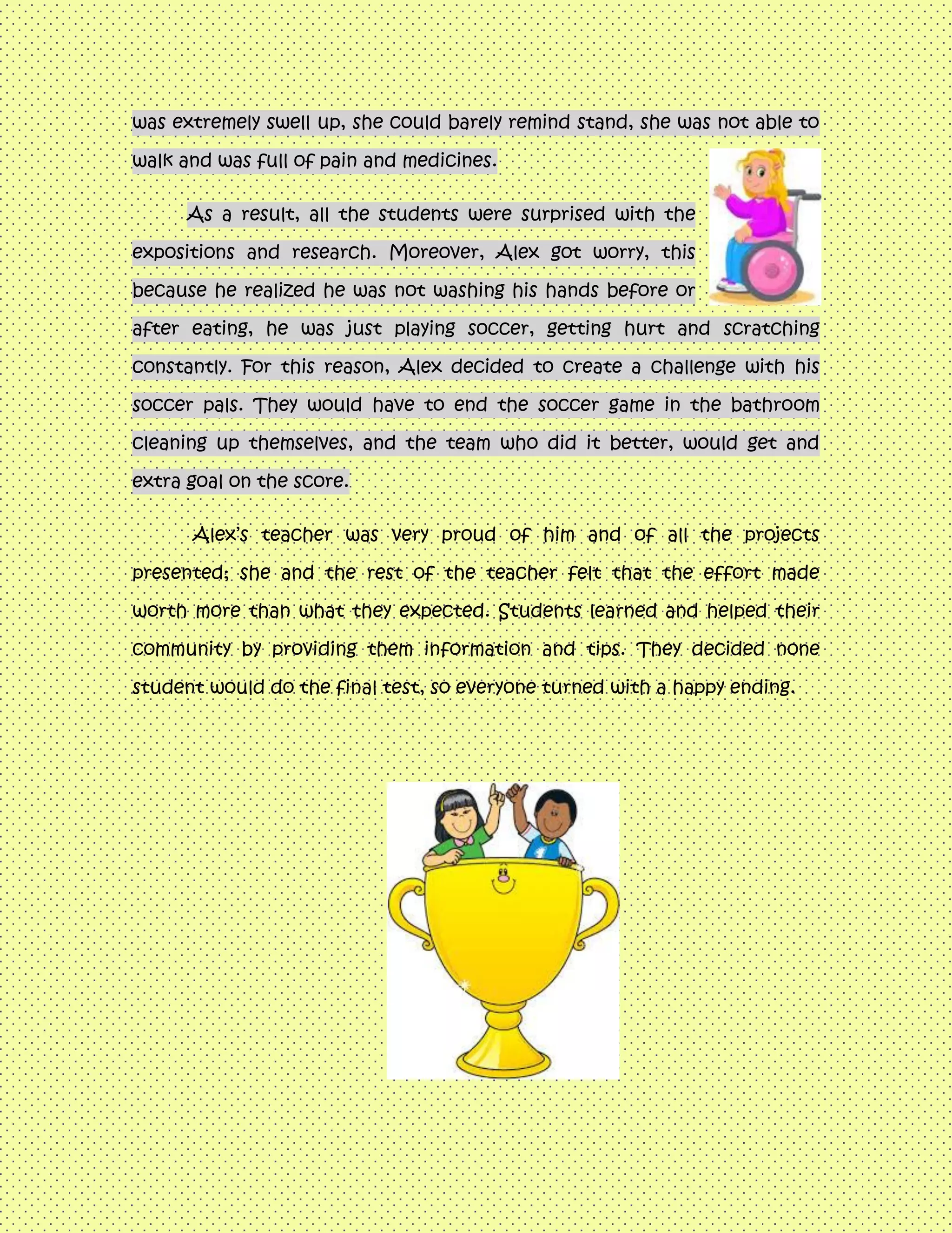 was extremely swell up, she could barely remind stand, she was not able to
walk and was full of pain and medicines.
As a result, all the students were surprised with the
expositions and research. Moreover, Alex got worry, this
because he realized he was not washing his hands before or
after eating, he was just playing soccer, getting hurt and scratching
constantly. For this reason, Alex decided to create a challenge with his
soccer pals. They would have to end the soccer game in the bathroom
cleaning up themselves, and the team who did it better, would get and
extra goal on the score.
Alex’s teacher was very proud of him and of all the projects
presented; she and the rest of the teacher felt that the effort made
worth more than what they expected. Students learned and helped their
community by providing them information and tips. They decided none
student would do the final test, so everyone turned with a happy ending.
 