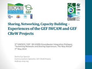 Sharing,Networking,CapacityBuilding -
Experiencesof the GEF IWCAM and GEF
CReWProjects
3rd UNESCO / GEF IW:LEARN Groundwater Integration Dialogue:
“Sustaining Networks and Sharing Experiences: The Way Ahead”
7th May 2014
Donna Sue Spencer
Communications Specialist, GEF CReW Project,
ds@cep.unep.org
 
