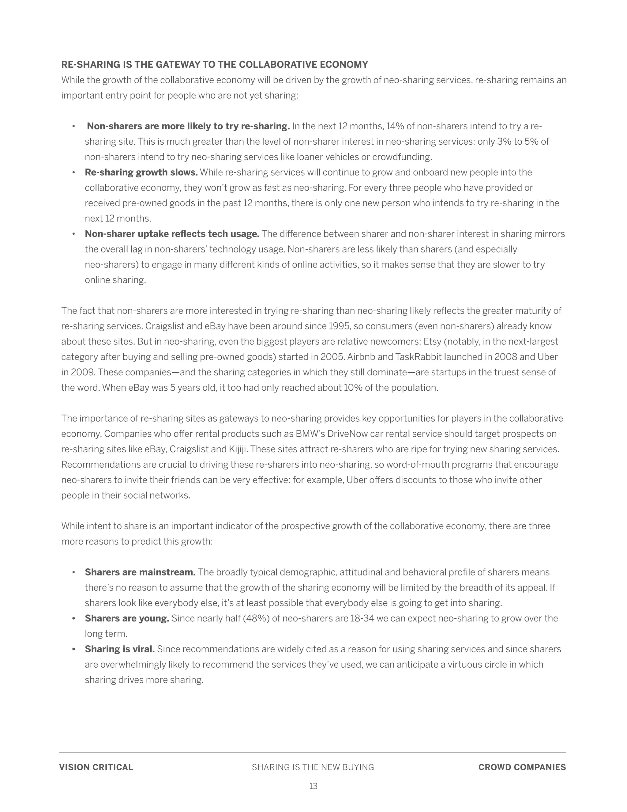 VISION CRITICAL	 SHARING IS THE NEW BUYING	 CROWD COMPANIES
13
RE-SHARING IS THE GATEWAY TO THE COLLABORATIVE ECONOMY
While the growth of the collaborative economy will be driven by the growth of neo-sharing services, re-sharing remains an
important entry point for people who are not yet sharing:
	•	 Non-sharers are more likely to try re-sharing. In the next 12 months, 14% of non-sharers intend to try a re-	
		 sharing site. This is much greater than the level of non-sharer interest in neo-sharing services: only 3% to 5% of 	
		 non-sharers intend to try neo-sharing services like loaner vehicles or crowdfunding.
	 • 	 Re-sharing growth slows. While re-sharing services will continue to grow and onboard new people into the 		
		 collaborative economy, they won’t grow as fast as neo-sharing. For every three people who have provided or 		
		 received pre-owned goods in the past 12 months, there is only one new person who intends to try re-sharing in the 	
		 next 12 months.
	•	Non-sharer uptake reflects tech usage. The difference between sharer and non-sharer interest in sharing mirrors 	
		 the overall lag in non-sharers’ technology usage. Non-sharers are less likely than sharers (and especially 		
		 neo-sharers) to engage in many different kinds of online activities, so it makes sense that they are slower to try 	
		 online sharing.
The fact that non-sharers are more interested in trying re-sharing than neo-sharing likely reflects the greater maturity of
re-sharing services. Craigslist and eBay have been around since 1995, so consumers (even non-sharers) already know
about these sites. But in neo-sharing, even the biggest players are relative newcomers: Etsy (notably, in the next-largest
category after buying and selling pre-owned goods) started in 2005. Airbnb and TaskRabbit launched in 2008 and Uber
in 2009. These companies—and the sharing categories in which they still dominate—are startups in the truest sense of
the word. When eBay was 5 years old, it too had only reached about 10% of the population.
The importance of re-sharing sites as gateways to neo-sharing provides key opportunities for players in the collaborative
economy. Companies who offer rental products such as BMW’s DriveNow car rental service should target prospects on
re-sharing sites like eBay, Craigslist and Kijiji. These sites attract re-sharers who are ripe for trying new sharing services.
Recommendations are crucial to driving these re-sharers into neo-sharing, so word-of-mouth programs that encourage
neo-sharers to invite their friends can be very effective: for example, Uber offers discounts to those who invite other
people in their social networks.
While intent to share is an important indicator of the prospective growth of the collaborative economy, there are three
more reasons to predict this growth:
	•	Sharers are mainstream. The broadly typical demographic, attitudinal and behavioral profile of sharers means 	
		 there’s no reason to assume that the growth of the sharing economy will be limited by the breadth of its appeal. If 	
		 sharers look like everybody else, it’s at least possible that everybody else is going to get into sharing.
	 • 	 Sharers are young. Since nearly half (48%) of neo-sharers are 18-34 we can expect neo-sharing to grow over the	
	 	 long term.
	 • 	 Sharing is viral. Since recommendations are widely cited as a reason for using sharing services and since sharers 	
		 are overwhelmingly likely to recommend the services they’ve used, we can anticipate a virtuous circle in which 	
		 sharing drives more sharing.
 