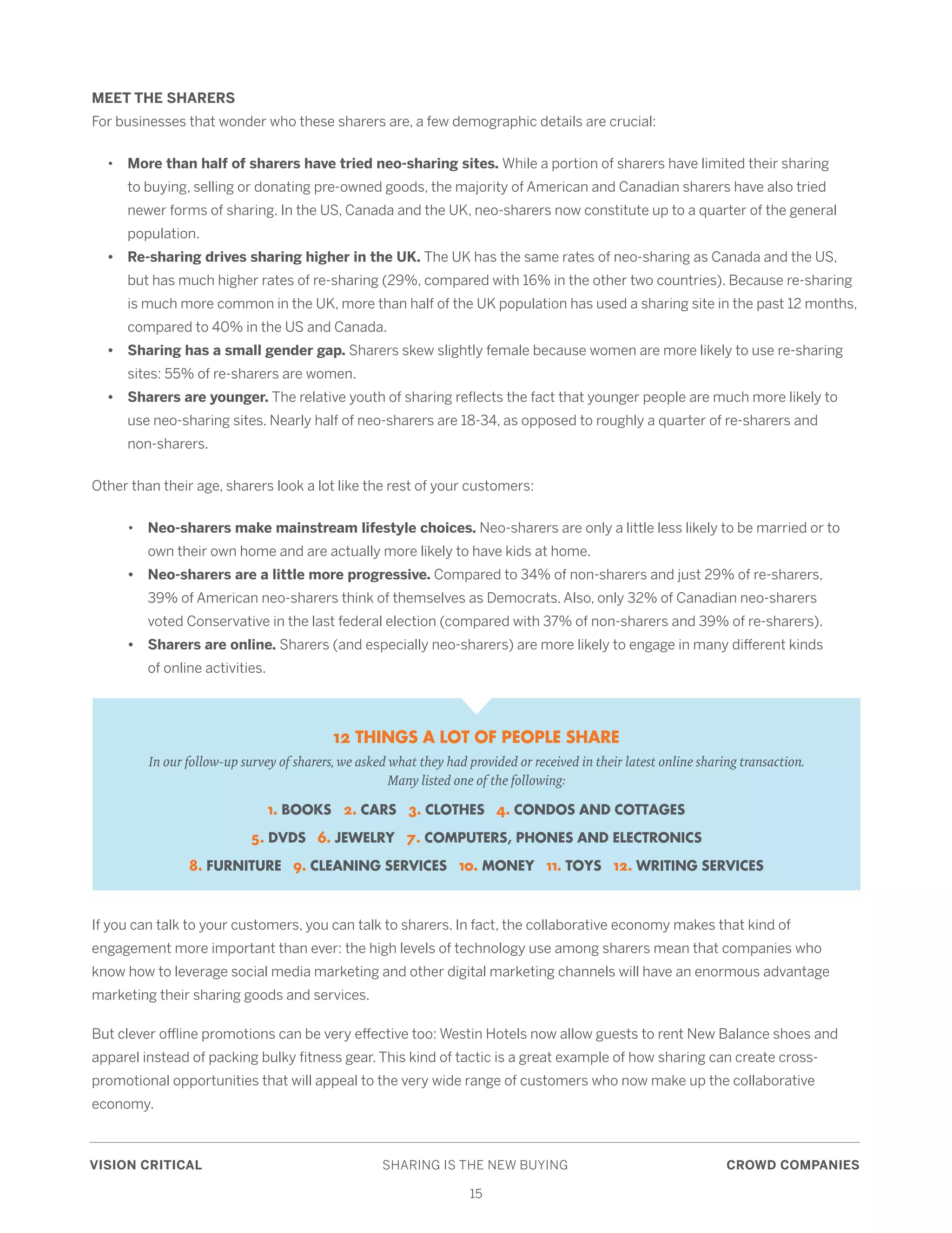 VISION CRITICAL	 SHARING IS THE NEW BUYING	 CROWD COMPANIES
15
MEET THE SHARERS
For businesses that wonder who these sharers are, a few demographic details are crucial:
	•	More than half of sharers have tried neo-sharing sites. While a portion of sharers have limited their sharing 	
		 to buying, selling or donating pre-owned goods, the majority of American and Canadian sharers have also tried 	
		 newer forms of sharing. In the US, Canada and the UK, neo-sharers now constitute up to a quarter of the general 	
		 population.
	 •	 Re-sharing drives sharing higher in the UK. The UK has the same rates of neo-sharing as Canada and the US, 	
		 but has much higher rates of re-sharing (29%, compared with 16% in the other two countries). Because re-sharing 	
		 is much more common in the UK, more than half of the UK population has used a sharing site in the past 12 months, 	
		 compared to 40% in the US and Canada.
	 •	 Sharing has a small gender gap. Sharers skew slightly female because women are more likely to use re-sharing 	
		 sites: 55% of re-sharers are women.
	 •	 Sharers are younger. The relative youth of sharing reflects the fact that younger people are much more likely to 	
		 use neo-sharing sites. Nearly half of neo-sharers are 18-34, as opposed to roughly a quarter of re-sharers and 	
		 non-sharers.
Other than their age, sharers look a lot like the rest of your customers:
	•	Neo-sharers make mainstream lifestyle choices. Neo-sharers are only a little less likely to be married or to 	
		 own their own home and are actually more likely to have kids at home.
	 •	 Neo-sharers are a little more progressive. Compared to 34% of non-sharers and just 29% of re-sharers, 	
		 39% of American neo-sharers think of themselves as Democrats. Also, only 32% of Canadian neo-sharers 	
		 voted Conservative in the last federal election (compared with 37% of non-sharers and 39% of re-sharers).
	 •	 Sharers are online. Sharers (and especially neo-sharers) are more likely to engage in many different kinds 	
		 of online activities.
If you can talk to your customers, you can talk to sharers. In fact, the collaborative economy makes that kind of
engagement more important than ever: the high levels of technology use among sharers mean that companies who
know how to leverage social media marketing and other digital marketing channels will have an enormous advantage
marketing their sharing goods and services.
But clever offline promotions can be very effective too: Westin Hotels now allow guests to rent New Balance shoes and
apparel instead of packing bulky fitness gear. This kind of tactic is a great example of how sharing can create cross-
promotional opportunities that will appeal to the very wide range of customers who now make up the collaborative
economy.
12 THINGS A LOT OF PEOPLE SHARE
In our follow-up survey of sharers, we asked what they had provided or received in their latest online sharing transaction.
Many listed one of the following:
1. BOOKS 2. CARS 3. CLOTHES 4. CONDOS AND COTTAGES
5. DVDS 6. JEWELRY 7. COMPUTERS, PHONES AND ELECTRONICS
8. FURNITURE 9. CLEANING SERVICES 10. MONEY 11. TOYS 12. WRITING SERVICES
 