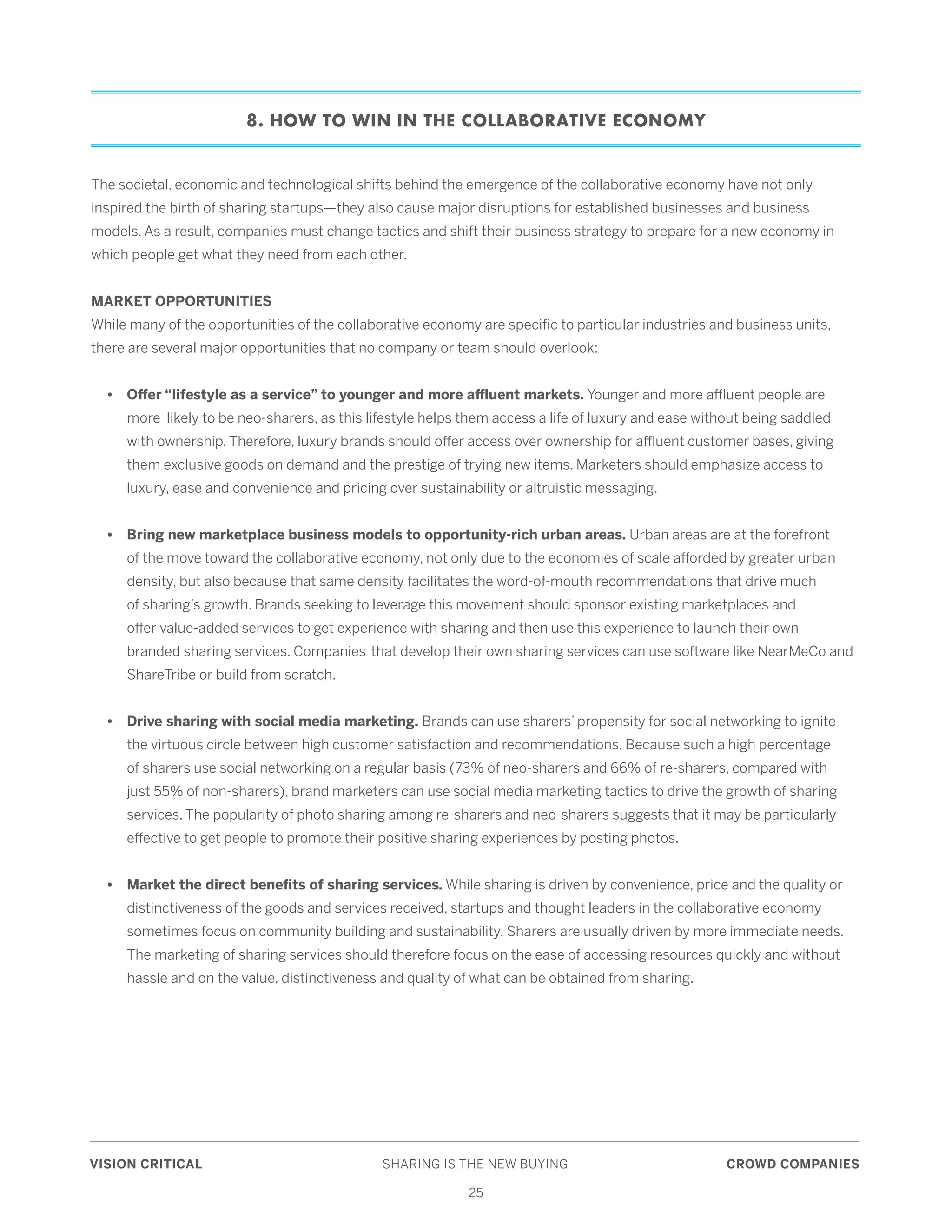 VISION CRITICAL	 SHARING IS THE NEW BUYING	 CROWD COMPANIES
25
8. HOW TO WIN IN THE COLLABORATIVE ECONOMY
The societal, economic and technological shifts behind the emergence of the collaborative economy have not only
inspired the birth of sharing startups—they also cause major disruptions for established businesses and business
models. As a result, companies must change tactics and shift their business strategy to prepare for a new economy in
which people get what they need from each other.
MARKET OPPORTUNITIES
While many of the opportunities of the collaborative economy are specific to particular industries and business units,
there are several major opportunities that no company or team should overlook:
	 • 	 Offer “lifestyle as a service” to younger and more affluent markets. Younger and more affluent people are 	
		 more likely to be neo-sharers, as this lifestyle helps them access a life of luxury and ease without being saddled 	
		 with ownership. Therefore, luxury brands should offer access over ownership for affluent customer bases, giving 	
		 them exclusive goods on demand and the prestige of trying new items. Marketers should emphasize access to 	
		 luxury, ease and convenience and pricing over sustainability or altruistic messaging.
	 •	 Bring new marketplace business models to opportunity-rich urban areas. Urban areas are at the forefront 	
		 of the move toward the collaborative economy, not only due to the economies of scale afforded by greater urban 	
		 density, but also because that same density facilitates the word-of-mouth recommendations that drive much 	
		 of sharing’s growth. Brands seeking to leverage this movement should sponsor existing marketplaces and 		
		 offer value-added services to get experience with sharing and then use this experience to launch their own 		
		 branded sharing services. Companies 	that develop their own sharing services can use software like NearMeCo and 	
		 ShareTribe or build from scratch.
	 •	 Drive sharing with social media marketing. Brands can use sharers’ propensity for social networking to ignite 	
		 the virtuous circle between high customer satisfaction and recommendations. Because such a high percentage 	
		 of sharers use social networking on a regular basis (73% of neo-sharers and 66% of re-sharers, compared with 	
		 just 55% of non-sharers), brand marketers can use social media marketing tactics to drive the growth of sharing 	
		 services. The popularity of photo sharing among re-sharers and neo-sharers suggests that it may be particularly 	
		 effective to get people to promote their positive sharing experiences by posting photos.
	 •	 Market the direct benefits of sharing services. While sharing is driven by convenience, price and the quality or 	
		 distinctiveness of the goods and services received, startups and thought leaders in the collaborative economy 	
		 sometimes focus on community building and sustainability. Sharers are usually driven by more immediate needs. 	
		 The marketing of sharing services should therefore focus on the ease of accessing resources quickly and without 	
		 hassle and on the value, distinctiveness and quality of what can be obtained from sharing.
 