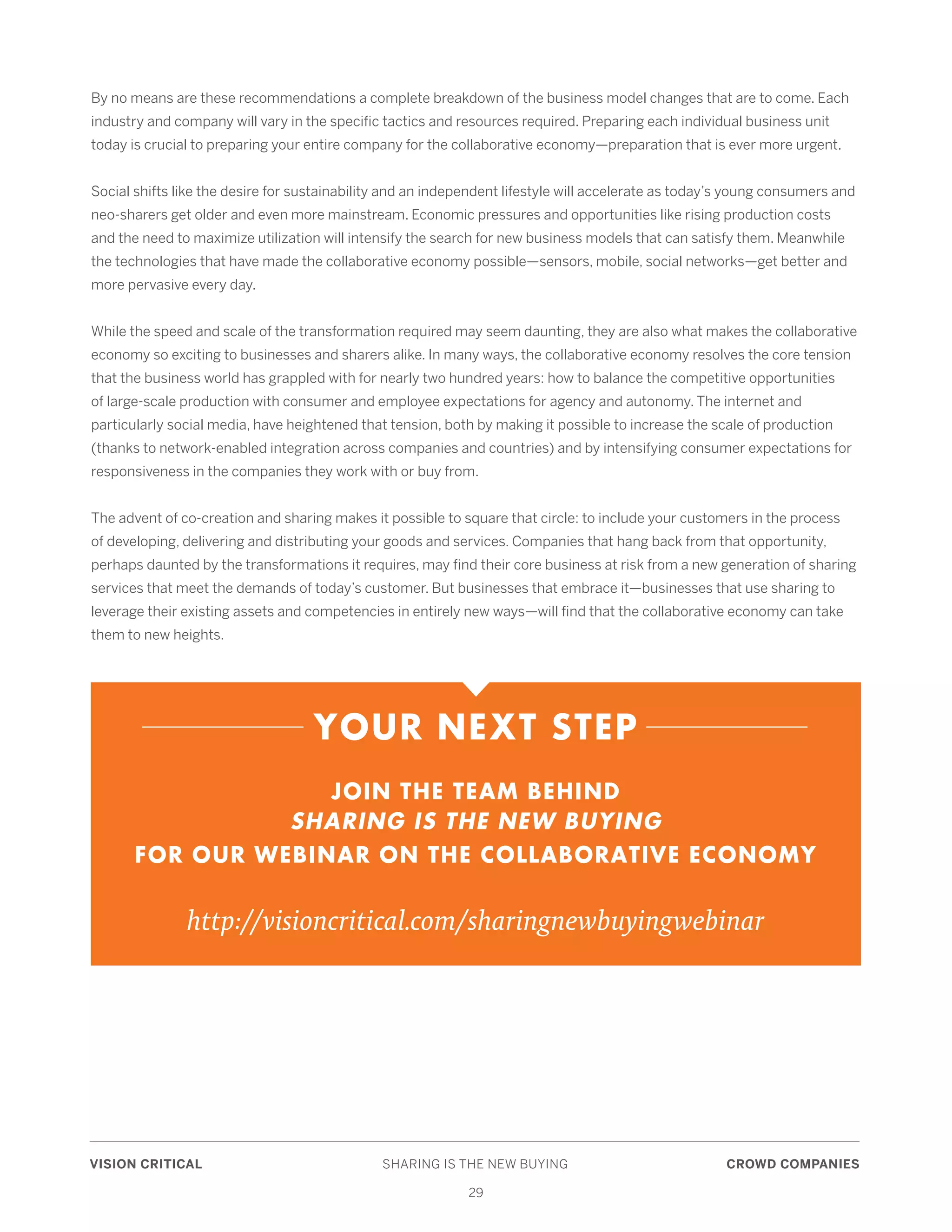 VISION CRITICAL	 SHARING IS THE NEW BUYING	 CROWD COMPANIES
29
By no means are these recommendations a complete breakdown of the business model changes that are to come. Each
industry and company will vary in the specific tactics and resources required. Preparing each individual business unit
today is crucial to preparing your entire company for the collaborative economy—preparation that is ever more urgent.
Social shifts like the desire for sustainability and an independent lifestyle will accelerate as today’s young consumers and
neo-sharers get older and even more mainstream. Economic pressures and opportunities like rising production costs
and the need to maximize utilization will intensify the search for new business models that can satisfy them. Meanwhile
the technologies that have made the collaborative economy possible—sensors, mobile, social networks—get better and
more pervasive every day.
While the speed and scale of the transformation required may seem daunting, they are also what makes the collaborative
economy so exciting to businesses and sharers alike. In many ways, the collaborative economy resolves the core tension
that the business world has grappled with for nearly two hundred years: how to balance the competitive opportunities
of large-scale production with consumer and employee expectations for agency and autonomy. The internet and
particularly social media, have heightened that tension, both by making it possible to increase the scale of production
(thanks to network-enabled integration across companies and countries) and by intensifying consumer expectations for
responsiveness in the companies they work with or buy from.
The advent of co-creation and sharing makes it possible to square that circle: to include your customers in the process
of developing, delivering and distributing your goods and services. Companies that hang back from that opportunity,
perhaps daunted by the transformations it requires, may find their core business at risk from a new generation of sharing
services that meet the demands of today’s customer. But businesses that embrace it—businesses that use sharing to
leverage their existing assets and competencies in entirely new ways—will find that the collaborative economy can take
them to new heights.
YOUR NEXT STEP
JOIN THE TEAM BEHIND
SHARING IS THE NEW BUYING
FOR OUR WEBINAR ON THE COLLABORATIVE ECONOMY
http://visioncritical.com/sharingnewbuyingwebinar
 