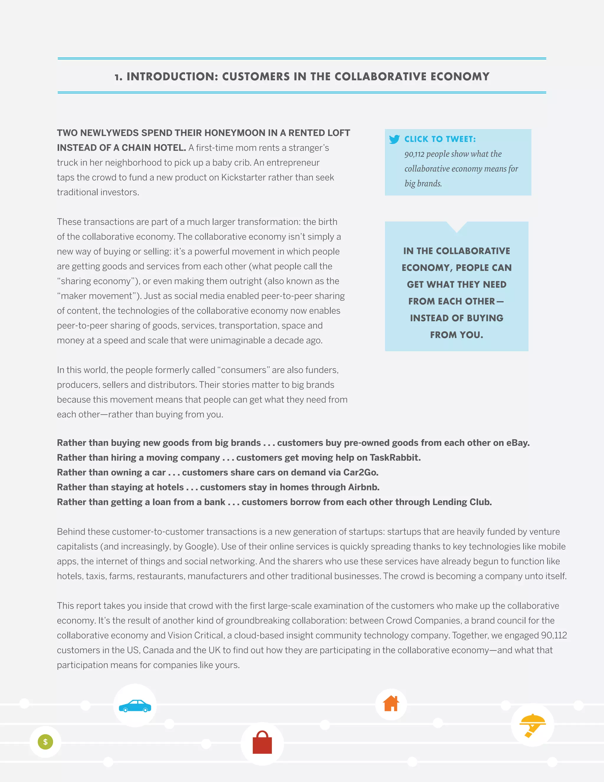 1. INTRODUCTION: CUSTOMERS IN THE COLLABORATIVE ECONOMY
TWO NEWLYWEDS SPEND THEIR HONEYMOON IN A RENTED LOFT
INSTEAD OF A CHAIN HOTEL. A first-time mom rents a stranger’s
truck in her neighborhood to pick up a baby crib. An entrepreneur
taps the crowd to fund a new product on Kickstarter rather than seek
traditional investors.
These transactions are part of a much larger transformation: the birth
of the collaborative economy. The collaborative economy isn’t simply a
new way of buying or selling: it’s a powerful movement in which people
are getting goods and services from each other (what people call the
“sharing economy”), or even making them outright (also known as the
“maker movement”). Just as social media enabled peer-to-peer sharing
of content, the technologies of the collaborative economy now enables
peer-to-peer sharing of goods, services, transportation, space and
money at a speed and scale that were unimaginable a decade ago.
In this world, the people formerly called “consumers” are also funders,
producers, sellers and distributors. Their stories matter to big brands
because this movement means that people can get what they need from
each other—rather than buying from you.
IN THE COLLABORATIVE
ECONOMY, PEOPLE CAN
GET WHAT THEY NEED
FROM EACH OTHER—
INSTEAD OF BUYING
FROM YOU.
CLICK TO TWEET:
90,112 people show what the
collaborative economy means for
big brands.
Rather than buying new goods from big brands . . . customers buy pre-owned goods from each other on eBay.
Rather than hiring a moving company . . . customers get moving help on TaskRabbit.
Rather than owning a car . . . customers share cars on demand via Car2Go.
Rather than staying at hotels . . . customers stay in homes through Airbnb.
Rather than getting a loan from a bank . . . customers borrow from each other through Lending Club.
Behind these customer-to-customer transactions is a new generation of startups: startups that are heavily funded by venture
capitalists (and increasingly, by Google). Use of their online services is quickly spreading thanks to key technologies like mobile
apps, the internet of things and social networking. And the sharers who use these services have already begun to function like
hotels, taxis, farms, restaurants, manufacturers and other traditional businesses. The crowd is becoming a company unto itself.
This report takes you inside that crowd with the first large-scale examination of the customers who make up the collaborative
economy. It’s the result of another kind of groundbreaking collaboration: between Crowd Companies, a brand council for the
collaborative economy and Vision Critical, a cloud-based insight community technology company. Together, we engaged 90,112
customers in the US, Canada and the UK to find out how they are participating in the collaborative economy—and what that
participation means for companies like yours.
 
