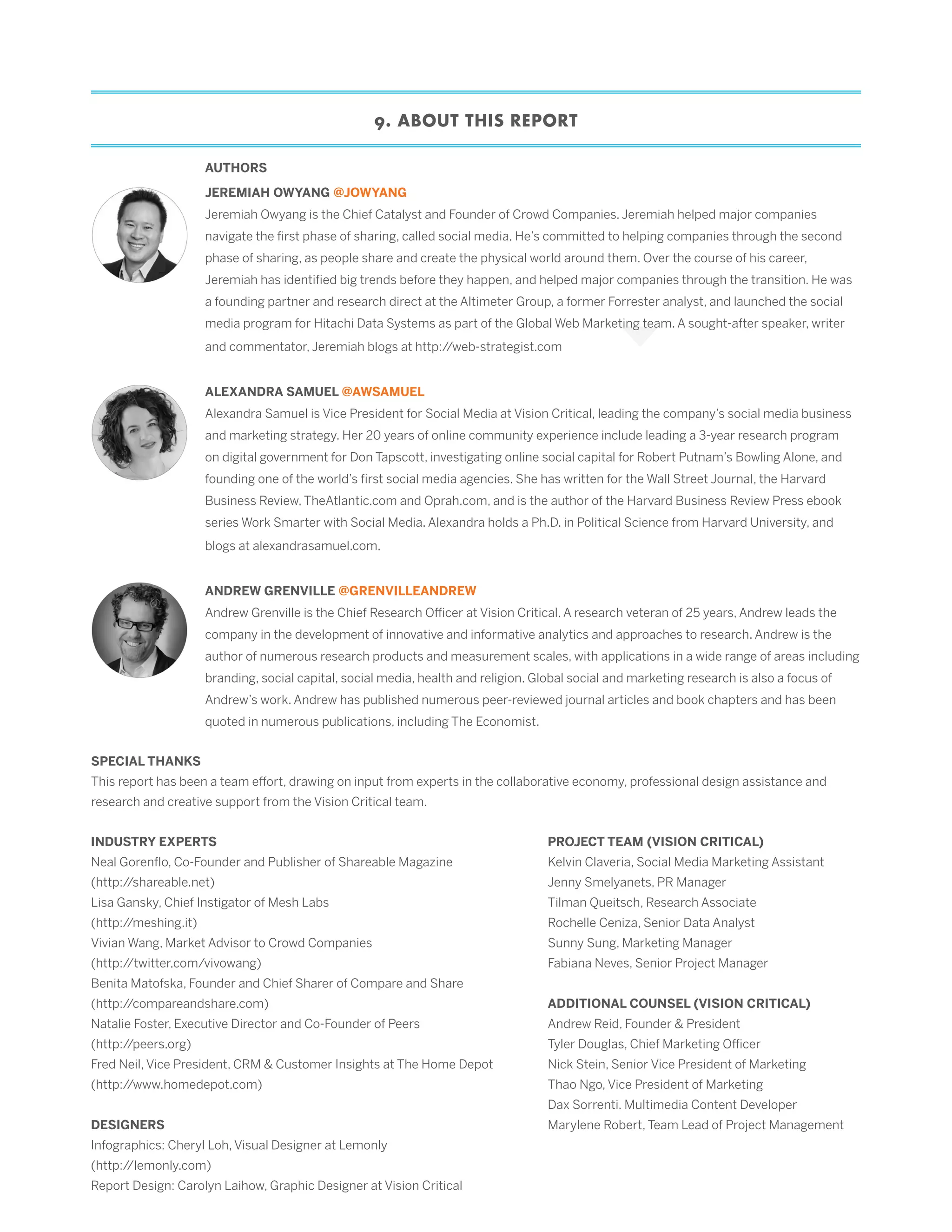 9. ABOUT THIS REPORT
SPECIAL THANKS
This report has been a team effort, drawing on input from experts in the collaborative economy, professional design assistance and
research and creative support from the Vision Critical team.
AUTHORS
INDUSTRY EXPERTS
Neal Gorenflo, Co-Founder and Publisher of Shareable Magazine
(http://shareable.net)
Lisa Gansky, Chief Instigator of Mesh Labs
(http://meshing.it)
Vivian Wang, Market Advisor to Crowd Companies
(http://twitter.com/vivowang)
Benita Matofska, Founder and Chief Sharer of Compare and Share
(http://compareandshare.com)
Natalie Foster, Executive Director and Co-Founder of Peers
(http://peers.org)
Fred Neil, Vice President, CRM & Customer Insights at The Home Depot
(http://www.homedepot.com)
DESIGNERS
Infographics: Cheryl Loh, Visual Designer at Lemonly
(http://lemonly.com)
Report Design: Carolyn Laihow, Graphic Designer at Vision Critical
PROJECT TEAM (VISION CRITICAL)
Kelvin Claveria, Social Media Marketing Assistant
Jenny Smelyanets, PR Manager
Tilman Queitsch, Research Associate
Rochelle Ceniza, Senior Data Analyst
Sunny Sung, Marketing Manager
Fabiana Neves, Senior Project Manager
ADDITIONAL COUNSEL (VISION CRITICAL)
Andrew Reid, Founder & President
Tyler Douglas, Chief Marketing Officer
Nick Stein, Senior Vice President of Marketing
Thao Ngo, Vice President of Marketing
Dax Sorrenti. Multimedia Content Developer
Marylene Robert, Team Lead of Project Management
JEREMIAH OWYANG @JOWYANG
Jeremiah Owyang is the Chief Catalyst and Founder of Crowd Companies. Jeremiah helped major companies
navigate the first phase of sharing, called social media. He’s committed to helping companies through the second
phase of sharing, as people share and create the physical world around them. Over the course of his career,
Jeremiah has identified big trends before they happen, and helped major companies through the transition. He was
a founding partner and research direct at the Altimeter Group, a former Forrester analyst, and launched the social
media program for Hitachi Data Systems as part of the Global Web Marketing team. A sought-after speaker, writer
and commentator, Jeremiah blogs at http://web-strategist.com
ALEXANDRA SAMUEL @AWSAMUEL
Alexandra Samuel is Vice President for Social Media at Vision Critical, leading the company’s social media business
and marketing strategy. Her 20 years of online community experience include leading a 3-year research program
on digital government for Don Tapscott, investigating online social capital for Robert Putnam’s Bowling Alone, and
founding one of the world’s first social media agencies. She has written for the Wall Street Journal, the Harvard
Business Review, TheAtlantic.com and Oprah.com, and is the author of the Harvard Business Review Press ebook
series Work Smarter with Social Media. Alexandra holds a Ph.D. in Political Science from Harvard University, and
blogs at alexandrasamuel.com.
ANDREW GRENVILLE @GRENVILLEANDREW
Andrew Grenville is the Chief Research Officer at Vision Critical. A research veteran of 25 years, Andrew leads the
company in the development of innovative and informative analytics and approaches to research. Andrew is the
author of numerous research products and measurement scales, with applications in a wide range of areas including
branding, social capital, social media, health and religion. Global social and marketing research is also a focus of
Andrew’s work. Andrew has published numerous peer-reviewed journal articles and book chapters and has been
quoted in numerous publications, including The Economist.
 