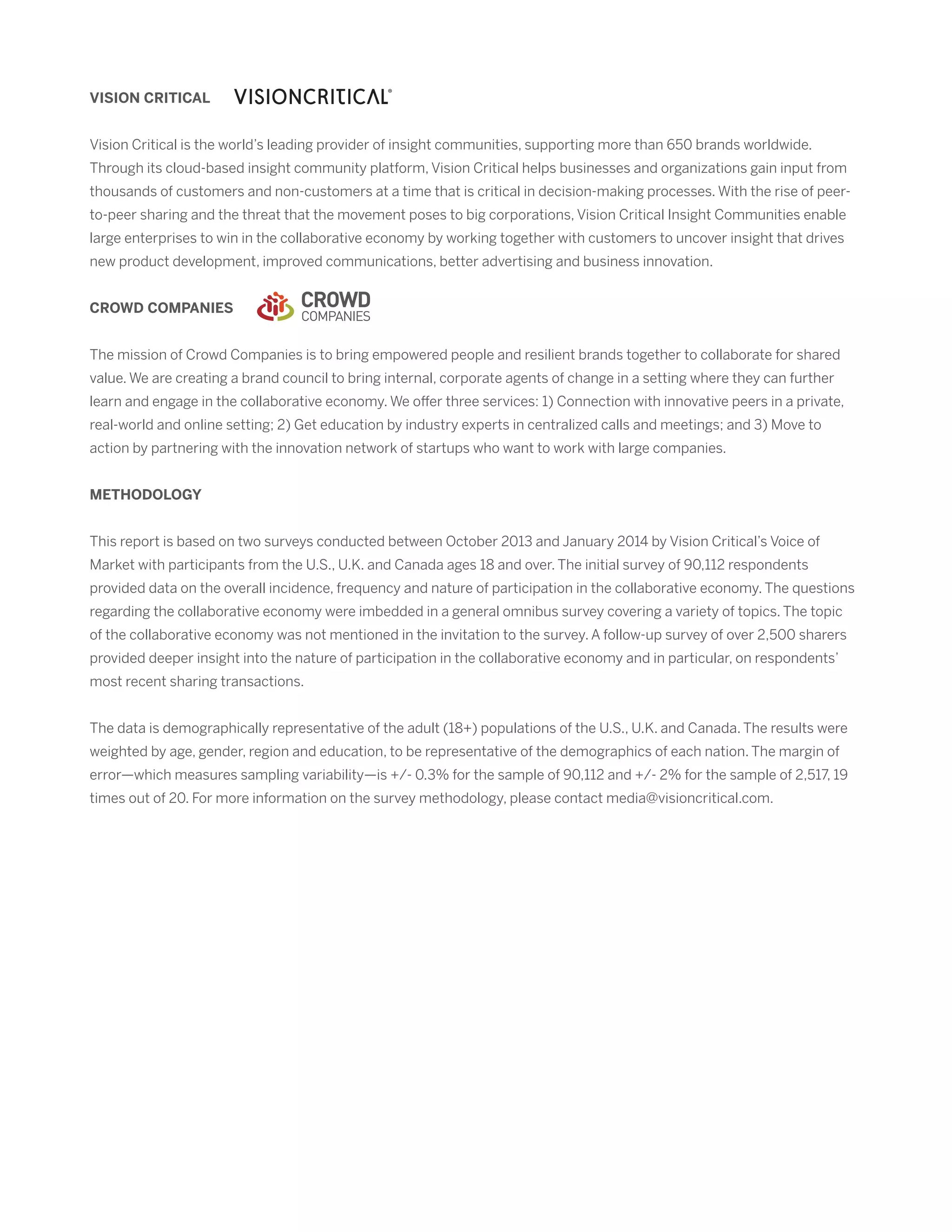 VISION CRITICAL
Vision Critical is the world’s leading provider of insight communities, supporting more than 650 brands worldwide.
Through its cloud-based insight community platform, Vision Critical helps businesses and organizations gain input from
thousands of customers and non-customers at a time that is critical in decision-making processes. With the rise of peer-
to-peer sharing and the threat that the movement poses to big corporations, Vision Critical Insight Communities enable
large enterprises to win in the collaborative economy by working together with customers to uncover insight that drives
new product development, improved communications, better advertising and business innovation.
CROWD COMPANIES
The mission of Crowd Companies is to bring empowered people and resilient brands together to collaborate for shared
value. We are creating a brand council to bring internal, corporate agents of change in a setting where they can further
learn and engage in the collaborative economy. We offer three services: 1) Connection with innovative peers in a private,
real-world and online setting; 2) Get education by industry experts in centralized calls and meetings; and 3) Move to
action by partnering with the innovation network of startups who want to work with large companies.
METHODOLOGY
This report is based on two surveys conducted between October 2013 and January 2014 by Vision Critical’s Voice of
Market with participants from the U.S., U.K. and Canada ages 18 and over. The initial survey of 90,112 respondents
provided data on the overall incidence, frequency and nature of participation in the collaborative economy. The questions
regarding the collaborative economy were imbedded in a general omnibus survey covering a variety of topics. The topic
of the collaborative economy was not mentioned in the invitation to the survey. A follow-up survey of over 2,500 sharers
provided deeper insight into the nature of participation in the collaborative economy and in particular, on respondents’
most recent sharing transactions.
The data is demographically representative of the adult (18+) populations of the U.S., U.K. and Canada. The results were
weighted by age, gender, region and education, to be representative of the demographics of each nation. The margin of
error—which measures sampling variability—is +/- 0.3% for the sample of 90,112 and +/- 2% for the sample of 2,517, 19
times out of 20. For more information on the survey methodology, please contact media@visioncritical.com.
 