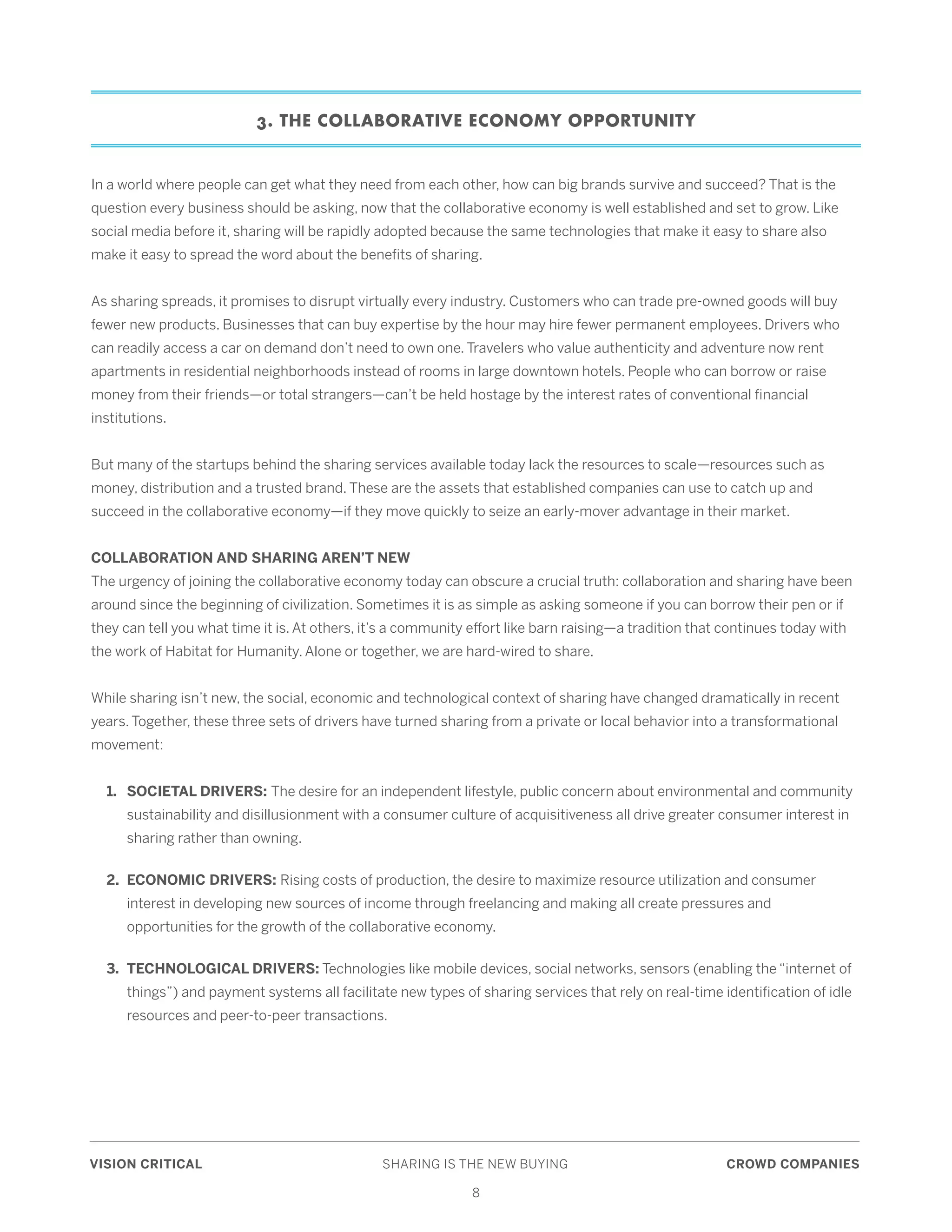 VISION CRITICAL	 SHARING IS THE NEW BUYING	 CROWD COMPANIES
8
3. THE COLLABORATIVE ECONOMY OPPORTUNITY
In a world where people can get what they need from each other, how can big brands survive and succeed? That is the
question every business should be asking, now that the collaborative economy is well established and set to grow. Like
social media before it, sharing will be rapidly adopted because the same technologies that make it easy to share also
make it easy to spread the word about the benefits of sharing.
As sharing spreads, it promises to disrupt virtually every industry. Customers who can trade pre-owned goods will buy
fewer new products. Businesses that can buy expertise by the hour may hire fewer permanent employees. Drivers who
can readily access a car on demand don’t need to own one. Travelers who value authenticity and adventure now rent
apartments in residential neighborhoods instead of rooms in large downtown hotels. People who can borrow or raise
money from their friends—or total strangers—can’t be held hostage by the interest rates of conventional financial
institutions.
But many of the startups behind the sharing services available today lack the resources to scale—resources such as
money, distribution and a trusted brand. These are the assets that established companies can use to catch up and
succeed in the collaborative economy—if they move quickly to seize an early-mover advantage in their market.
COLLABORATION AND SHARING AREN’T NEW
The urgency of joining the collaborative economy today can obscure a crucial truth: collaboration and sharing have been
around since the beginning of civilization. Sometimes it is as simple as asking someone if you can borrow their pen or if
they can tell you what time it is. At others, it’s a community effort like barn raising—a tradition that continues today with
the work of Habitat for Humanity. Alone or together, we are hard-wired to share.
While sharing isn’t new, the social, economic and technological context of sharing have changed dramatically in recent
years. Together, these three sets of drivers have turned sharing from a private or local behavior into a transformational
movement:
	 1. 	 SOCIETAL DRIVERS: The desire for an independent lifestyle, public concern about environmental and community 	
		 sustainability and disillusionment with a consumer culture of acquisitiveness all drive greater consumer interest in 	
		 sharing rather than owning.
	 2. 	ECONOMIC DRIVERS: Rising costs of production, the desire to maximize resource utilization and consumer 	
		 interest in developing new sources of income through freelancing and making all create pressures and 		
		 opportunities for the growth of the collaborative economy.
	 3. 	TECHNOLOGICAL DRIVERS: Technologies like mobile devices, social networks, sensors (enabling the “internet of 	
		 things”) and payment systems all facilitate new types of sharing services that rely on real-time identification of idle 	
		 resources and peer-to-peer transactions.
 