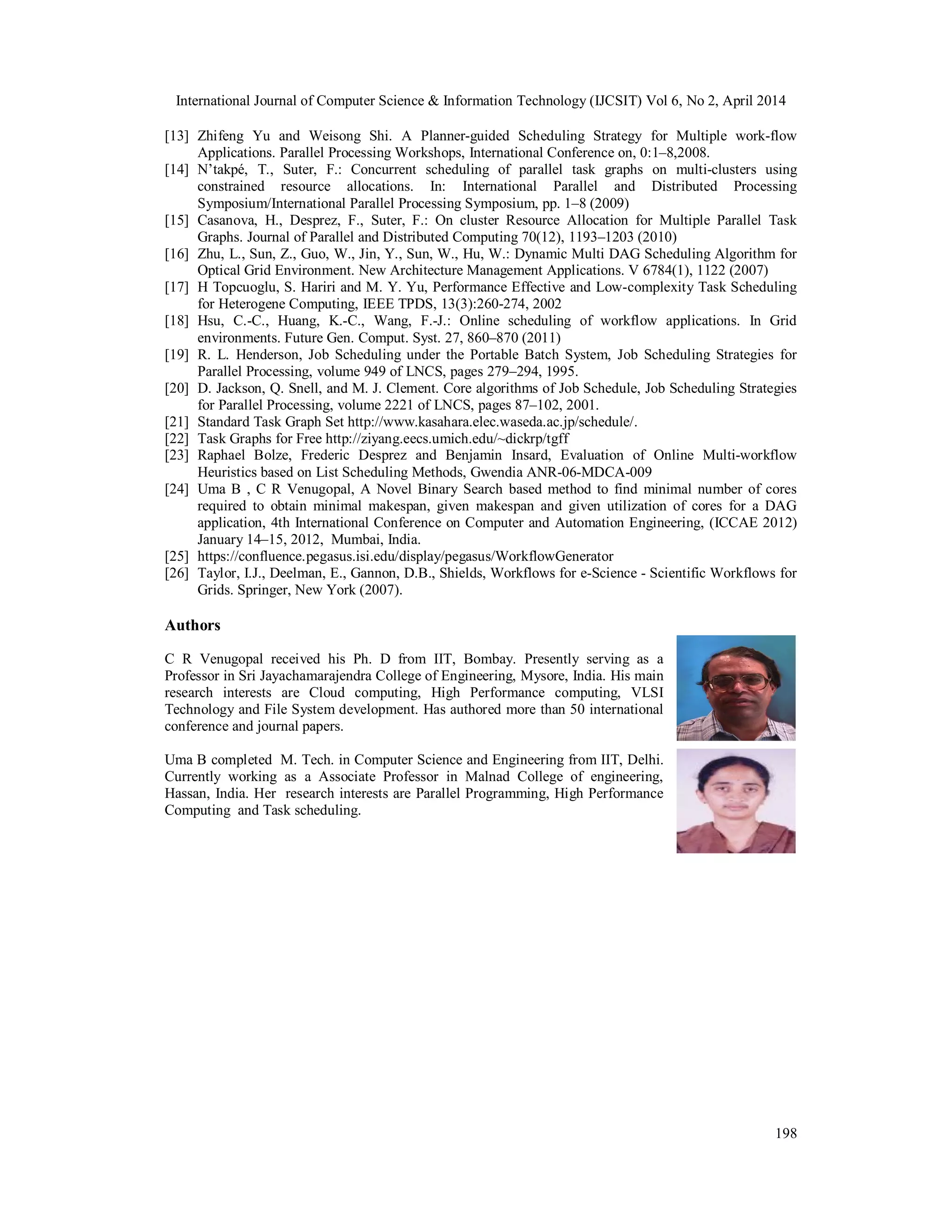 International Journal of Computer Science & Information Technology (IJCSIT) Vol 6, No 2, April 2014
198
[13] Zhifeng Yu and Weisong Shi. A Planner-guided Scheduling Strategy for Multiple work-flow
Applications. Parallel Processing Workshops, International Conference on, 0:1–8,2008.
[14] N’takpé, T., Suter, F.: Concurrent scheduling of parallel task graphs on multi-clusters using
constrained resource allocations. In: International Parallel and Distributed Processing
Symposium/International Parallel Processing Symposium, pp. 1–8 (2009)
[15] Casanova, H., Desprez, F., Suter, F.: On cluster Resource Allocation for Multiple Parallel Task
Graphs. Journal of Parallel and Distributed Computing 70(12), 1193–1203 (2010)
[16] Zhu, L., Sun, Z., Guo, W., Jin, Y., Sun, W., Hu, W.: Dynamic Multi DAG Scheduling Algorithm for
Optical Grid Environment. New Architecture Management Applications. V 6784(1), 1122 (2007)
[17] H Topcuoglu, S. Hariri and M. Y. Yu, Performance Effective and Low-complexity Task Scheduling
for Heterogene Computing, IEEE TPDS, 13(3):260-274, 2002
[18] Hsu, C.-C., Huang, K.-C., Wang, F.-J.: Online scheduling of workflow applications. In Grid
environments. Future Gen. Comput. Syst. 27, 860–870 (2011)
[19] R. L. Henderson, Job Scheduling under the Portable Batch System, Job Scheduling Strategies for
Parallel Processing, volume 949 of LNCS, pages 279–294, 1995.
[20] D. Jackson, Q. Snell, and M. J. Clement. Core algorithms of Job Schedule, Job Scheduling Strategies
for Parallel Processing, volume 2221 of LNCS, pages 87–102, 2001.
[21] Standard Task Graph Set http://www.kasahara.elec.waseda.ac.jp/schedule/.
[22] Task Graphs for Free http://ziyang.eecs.umich.edu/~dickrp/tgff
[23] Raphael Bolze, Frederic Desprez and Benjamin Insard, Evaluation of Online Multi-workflow
Heuristics based on List Scheduling Methods, Gwendia ANR-06-MDCA-009
[24] Uma B , C R Venugopal, A Novel Binary Search based method to find minimal number of cores
required to obtain minimal makespan, given makespan and given utilization of cores for a DAG
application, 4th International Conference on Computer and Automation Engineering, (ICCAE 2012)
January 14–15, 2012, Mumbai, India.
[25] https://confluence.pegasus.isi.edu/display/pegasus/WorkflowGenerator
[26] Taylor, I.J., Deelman, E., Gannon, D.B., Shields, Workflows for e-Science - Scientific Workflows for
Grids. Springer, New York (2007).
Authors
C R Venugopal received his Ph. D from IIT, Bombay. Presently serving as a
Professor in Sri Jayachamarajendra College of Engineering, Mysore, India. His main
research interests are Cloud computing, High Performance computing, VLSI
Technology and File System development. Has authored more than 50 international
conference and journal papers.
Uma B completed M. Tech. in Computer Science and Engineering from IIT, Delhi.
Currently working as a Associate Professor in Malnad College of engineering,
Hassan, India. Her research interests are Parallel Programming, High Performance
Computing and Task scheduling.
 