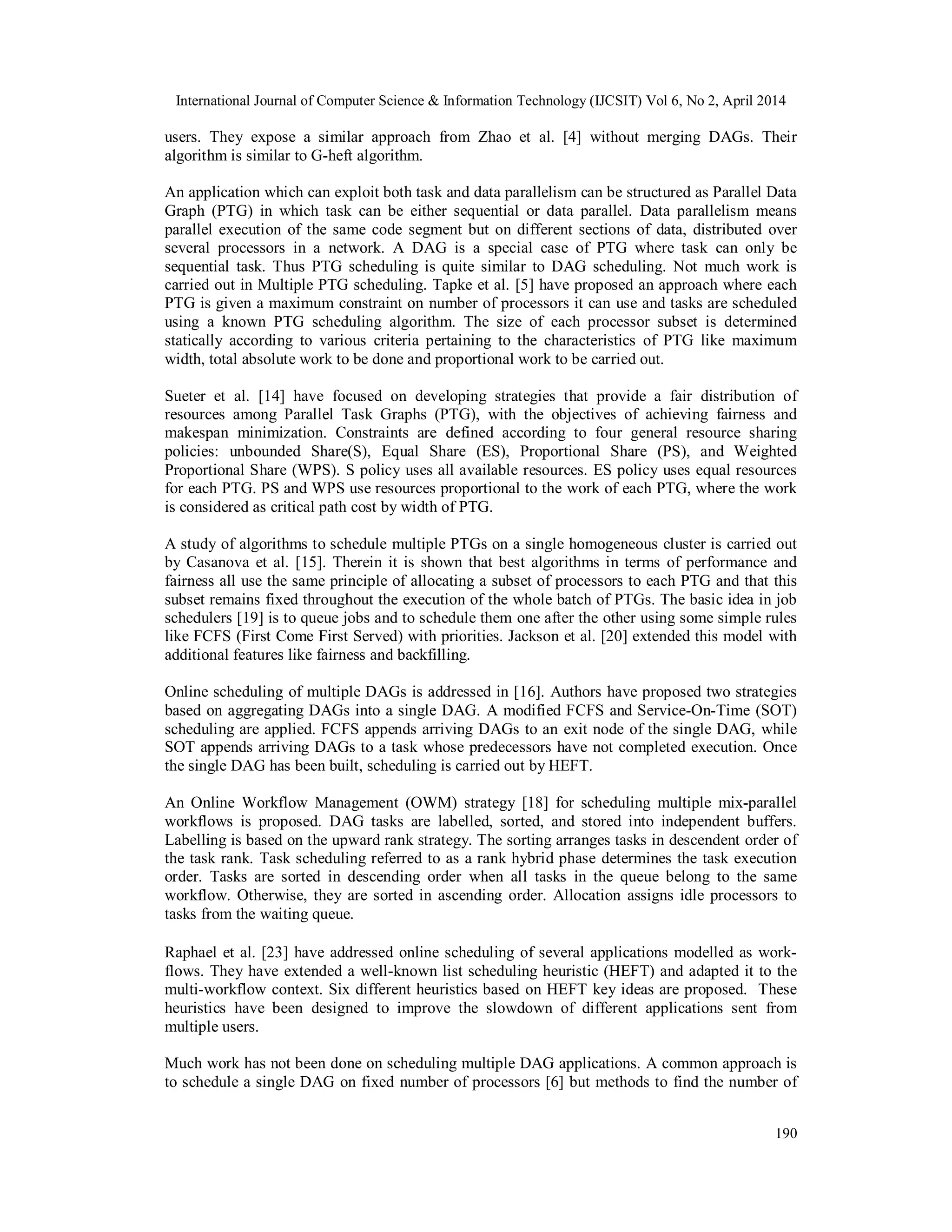 International Journal of Computer Science & Information Technology (IJCSIT) Vol 6, No 2, April 2014
190
users. They expose a similar approach from Zhao et al. [4] without merging DAGs. Their
algorithm is similar to G-heft algorithm.
An application which can exploit both task and data parallelism can be structured as Parallel Data
Graph (PTG) in which task can be either sequential or data parallel. Data parallelism means
parallel execution of the same code segment but on different sections of data, distributed over
several processors in a network. A DAG is a special case of PTG where task can only be
sequential task. Thus PTG scheduling is quite similar to DAG scheduling. Not much work is
carried out in Multiple PTG scheduling. Tapke et al. [5] have proposed an approach where each
PTG is given a maximum constraint on number of processors it can use and tasks are scheduled
using a known PTG scheduling algorithm. The size of each processor subset is determined
statically according to various criteria pertaining to the characteristics of PTG like maximum
width, total absolute work to be done and proportional work to be carried out.
Sueter et al. [14] have focused on developing strategies that provide a fair distribution of
resources among Parallel Task Graphs (PTG), with the objectives of achieving fairness and
makespan minimization. Constraints are defined according to four general resource sharing
policies: unbounded Share(S), Equal Share (ES), Proportional Share (PS), and Weighted
Proportional Share (WPS). S policy uses all available resources. ES policy uses equal resources
for each PTG. PS and WPS use resources proportional to the work of each PTG, where the work
is considered as critical path cost by width of PTG.
A study of algorithms to schedule multiple PTGs on a single homogeneous cluster is carried out
by Casanova et al. [15]. Therein it is shown that best algorithms in terms of performance and
fairness all use the same principle of allocating a subset of processors to each PTG and that this
subset remains fixed throughout the execution of the whole batch of PTGs. The basic idea in job
schedulers [19] is to queue jobs and to schedule them one after the other using some simple rules
like FCFS (First Come First Served) with priorities. Jackson et al. [20] extended this model with
additional features like fairness and backfilling.
Online scheduling of multiple DAGs is addressed in [16]. Authors have proposed two strategies
based on aggregating DAGs into a single DAG. A modified FCFS and Service-On-Time (SOT)
scheduling are applied. FCFS appends arriving DAGs to an exit node of the single DAG, while
SOT appends arriving DAGs to a task whose predecessors have not completed execution. Once
the single DAG has been built, scheduling is carried out by HEFT.
An Online Workflow Management (OWM) strategy [18] for scheduling multiple mix-parallel
workflows is proposed. DAG tasks are labelled, sorted, and stored into independent buffers.
Labelling is based on the upward rank strategy. The sorting arranges tasks in descendent order of
the task rank. Task scheduling referred to as a rank hybrid phase determines the task execution
order. Tasks are sorted in descending order when all tasks in the queue belong to the same
workflow. Otherwise, they are sorted in ascending order. Allocation assigns idle processors to
tasks from the waiting queue.
Raphael et al. [23] have addressed online scheduling of several applications modelled as work-
flows. They have extended a well-known list scheduling heuristic (HEFT) and adapted it to the
multi-workflow context. Six different heuristics based on HEFT key ideas are proposed. These
heuristics have been designed to improve the slowdown of different applications sent from
multiple users.
Much work has not been done on scheduling multiple DAG applications. A common approach is
to schedule a single DAG on fixed number of processors [6] but methods to find the number of
 
