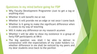 Questions in my mind before going for FDP
 Why Faculty Development Programme (Just to get a tag or
anything else)
 Whether it will benefit me or not
 Whether it will provide me an edge or not once I come back
 Whether is it going to make the significant difference when
it comes to my way of teaching
 Will it make any difference on my research acumen
 Whether I will be able to show my existence in a group of
forty FDP participants at IIM A
 The big question was shall I be able to deliver in
consonance with the expectations of my stake holders i.e.
whether difference in me shall be noticed by my peers and
my dear students once back to the pavilion
 