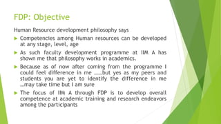 FDP: Objective
Human Resource development philosophy says
 Competencies among Human resources can be developed
at any stage, level, age
 As such faculty development programme at IIM A has
shown me that philosophy works in academics.
 Because as of now after coming from the programme I
could feel difference in me ……but yes as my peers and
students you are yet to identify the difference in me
…may take time but I am sure
 The focus of IIM A through FDP is to develop overall
competence at academic training and research endeavors
among the participants
 