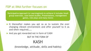 FDP at IIMA further focuses on
 It thereafter makes you apt so as to sustain the ever
changing vibrant environment and offer yourself to it as
and when required……
 And you get rewarded not in form of CASH
BUT IN THE FORM OF
KASH
(knowledge, attitude, skills and habits)
Participative Approach to Learning(tools to achieve it includes Small
group exercises, case based studies, Presentations, management
games, role plays and many more)
 
