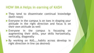 HOW IIM A Helps in earning of KASH
 They tend to disseminate continual knowledge
(both-ways)
 Everyone in the campus is on toes in shaping your
attitude in the right direction and focus is on
their own attitude as well
 Everyone in the campus is focussing on
augmenting their skills, your skills horizontally,
vertically, diagonally
 By working on KAS…..habits across develop in
right direction in line (as desired)
 