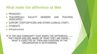 What make the difference at IIMA
 PEDAGOGY
 TEACHERS(ALL FACULTY MEMBERS AND TEACHING
ASSOCIATES)
 SUPPORT STAFF(OFFICERS AND OTHER CLERICAL STAFF)
 STUDENTS
 Infrastructure
IT IS THE IIMA COMMUNITY THAT MAKES THE DIFFERENCE………
THEY KNOW AND ARE AWARE OF WHAT THEY ARE DOING,,,
WHAT IS EXPECTED OF THEM AND EVERYONE IN THE
ORGANISATION IS OUTSTANDING
 