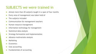 SUBJECTS we were trained in
 Almost more than 20 subjects taught in a span of four months
 Every area of management was taken hold of
 The subjects included
 Communication for management teachers
 Human resource management
 Information technology for management
 Statistical data analysis
 Strategy formulation and implementation
 Advance multivariate analysis
 Marketing
 Economics
 Cost accounting
 Fundamentals of accounting
 