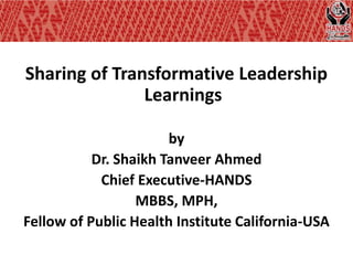 Sharing of Transformative Leadership
               Learnings

                       by
           Dr. Shaikh Tanveer Ahmed
            Chief Executive-HANDS
                  MBBS, MPH,
Fellow of Public Health Institute California-USA
 