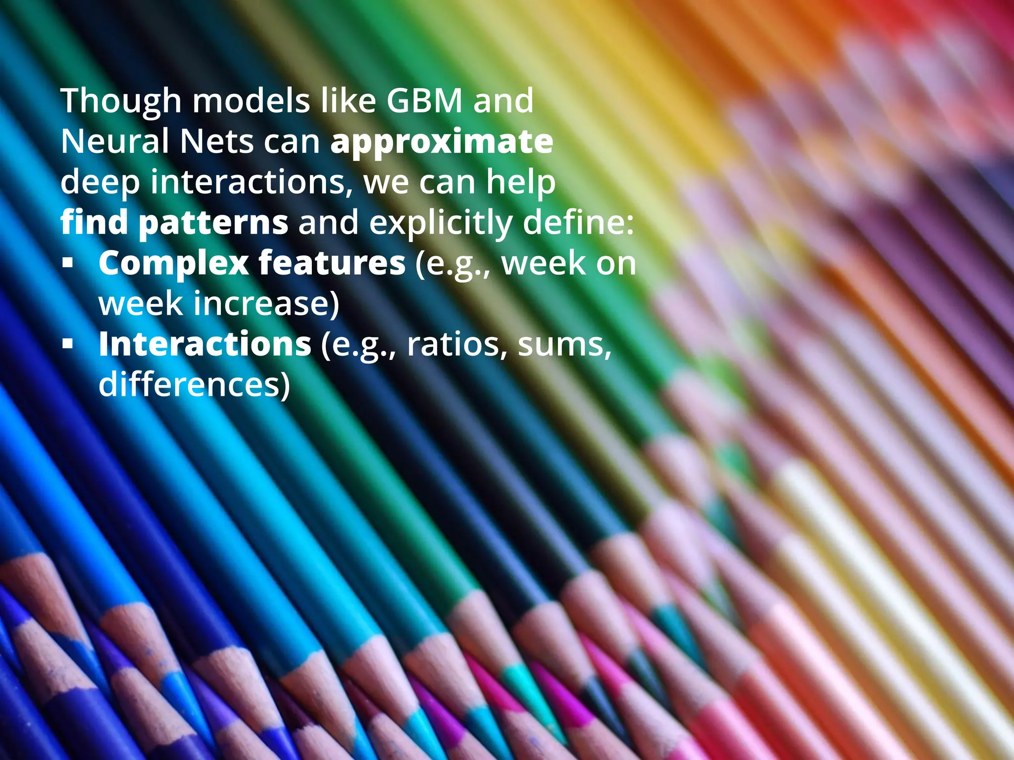 Though models like GBM and
Neural Nets can approximate
deep interactions, we can help
find patterns and explicitly define:
 Complex features (e.g., week on
week increase)
 Interactions (e.g., ratios, sums,
differences)
 