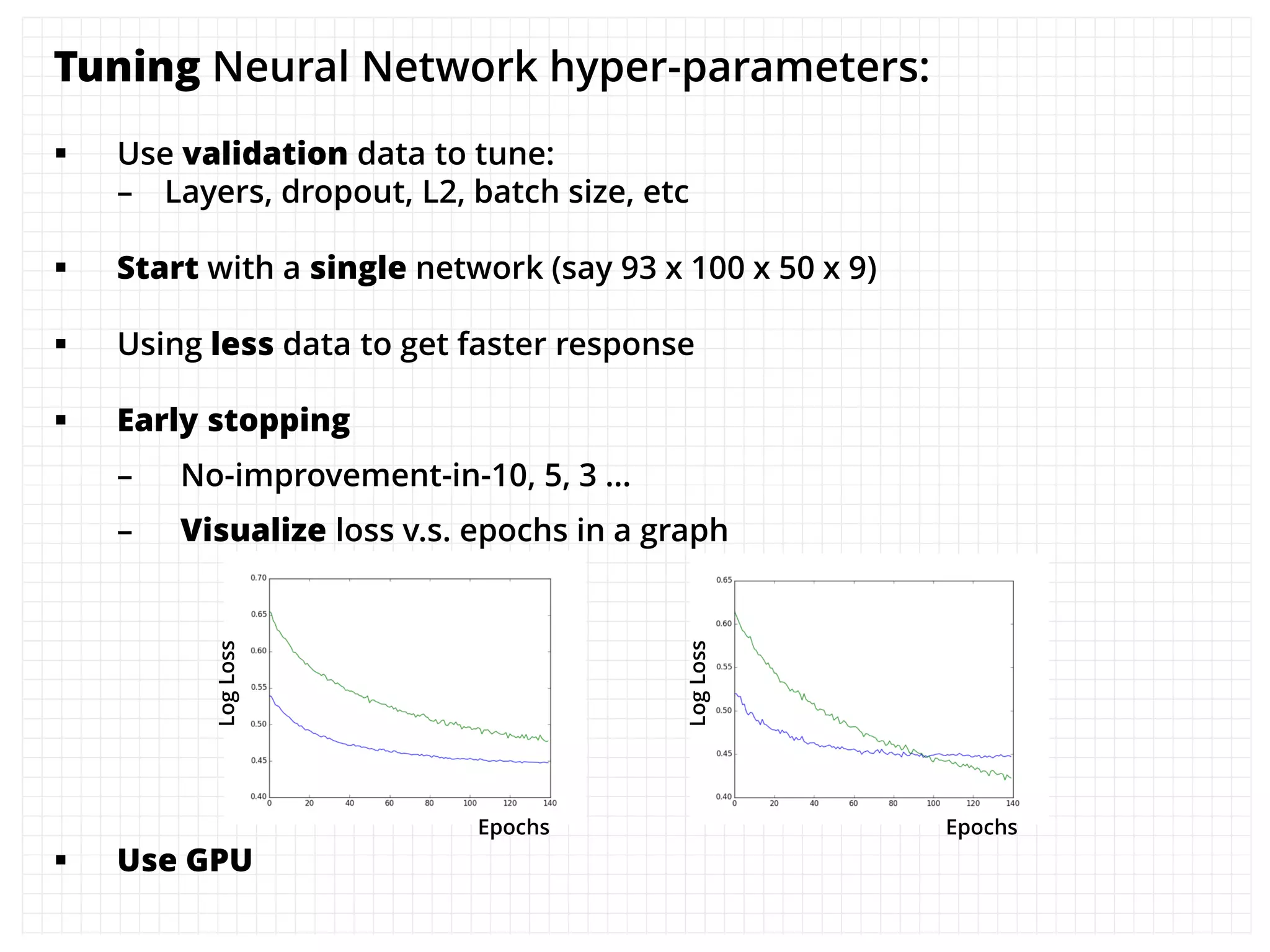 Tuning Neural Network hyper-parameters:
 Use validation data to tune:
– Layers, dropout, L2, batch size, etc
 Start with a single network (say 93 x 100 x 50 x 9)
 Using less data to get faster response
 Early stopping
– No-improvement-in-10, 5, 3 …
– Visualize loss v.s. epochs in a graph
 Use GPU
LogLoss
Epochs
LogLoss
Epochs
 