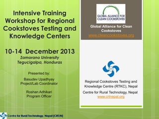 Intensive Training
Workshop for Regional
Cookstoves Testing and
Knowledge Centers

Global Alliance for Clean
Cookstoves

www.cleancookstoves.org

10-14 December 2013
Zamorano University
Tegucigalpa, Honduras
Presented by:
Basudev Upadhyay
Project/Lab Coordinator
Roshan Adhikari
Program Officer

Centre for Rural Technology, Nepal (CRT/N)
for Rural
Nepal (CRT/N)

Regional Cookstoves Testing and
Knowledge Centre (RTKC), Nepal
Centre for Rural Technology, Nepal
www.crtnepal.org

 