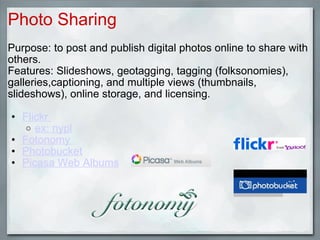 Photo Sharing Purpose: to post and publish digital photos online to share with others.  Features: Slideshows, geotagging, tagging (folksonomies), galleries,captioning, and multiple views (thumbnails, slideshows), online storage, and licensing. Flickr  ex: nypl   Fotonomy  Photobucket Picasa Web Albums 
