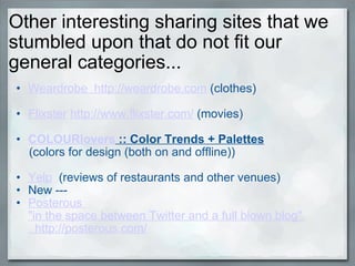 Other interesting sharing sites that we stumbled upon that do not fit our general categories... Weardrobe  http://weardrobe.com  (clothes)   Flixster   http://www.flixster.com/  (movies)   COLOURlovers  :: Color Trends + Palettes                   (colors for design (both on and offline))   Yelp   (reviews of restaurants and other venues) New ---  Posterous  "in the space between Twitter and a full blown blog"    http://posterous.com/     