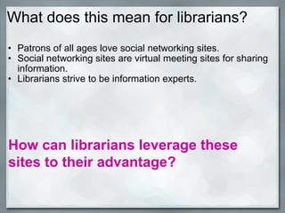 What does this mean for librarians? Patrons of all ages love social networking sites.  Social networking sites are virtual meeting sites for sharing information.  Librarians strive to be information experts.          How can librarians leverage these sites to their advantage? 