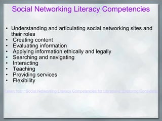 Social Networking Literacy Competencies Understanding and articulating social networking sites and  their roles   Creating content   Evaluating information   Applying information ethically and legally   Searching and navigating   Interacting   Teaching   Providing services   Flexibility   Taken from “Social Networking Literacy Competencies for Librarians: Exploring Considerations and Engaging Participation” Contributed Paper, ACRL 14th National Conference, Pushing the Edge: Explore, Engage, Extend  - March 14, 2009.   