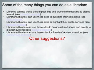 Some of the many things you can do as a librarian: Libraries can use these sites to post jobs and promote themselves as places to work (see  LinkedIn example ) Librarians/libraries  can use these sites to publicize their collections (see  Flickr example ) Librarians/libraries  can use these sites to highlight their public services (see  Howcast example ) Librarians/libraries can use these sites to broadcast workshops and events to a larger audience (see  Youtube example ) Librarians/libraries can use these sites for Readers’ Advisory services (see  LibraryThing example )  Other suggestions? 