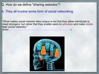 Q. How do we define "sharing websites"?   A. They all involve some form of social networking.   "What makes social network sites unique is not that they allow individuals to meet strangers, but rather that they enable users to  articulate  and make  visible  their social networks."  (from  http://jcmc.indiana.edu/vol13/issue1/boyd.ellison.html )       