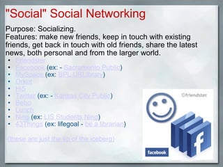 "Social" Social Networking Purpose: Socializing. Features: make new friends, keep in touch with existing friends, get back in touch with old friends, share the latest news, both personal and from the larger world. Friendster   Facebook  (ex: -  Sacramento Public ) MySpace  (ex:  BPL URLibrary ) Orkut Hi5 Twitter  (ex: -  Kansas City Public ) Bebo Lunch Ning  (ex:  LIS Students Ning ) 43Things  (ex: lifegoal -  be a librarian )     (these are just the tip of the iceberg)   