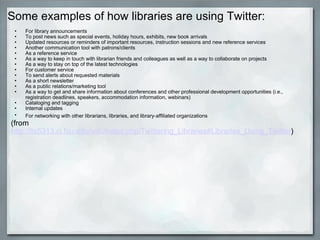 Some examples of how libraries are using Twitter: For library announcements  To post news such as special events, holiday hours, exhibits, new book arrivals  Updated resources or reminders of important resources, instruction sessions and new reference services  Another communication tool with patrons/clients  As a reference service  As a way to keep in touch with librarian friends and colleagues as well as a way to collaborate on projects  As a way to stay on top of the latest technologies  For customer service  To send alerts about requested materials  As a short newsletter  As a public relations/marketing tool  As a way to get and share information about conferences and other professional development opportunities (i.e., registration deadlines, speakers, accommodation information, webinars)  Cataloging and tagging  Internal updates  For networking with other librarians, libraries, and library-affiliated organizations   (from  http://lis5313.ci.fsu.edu/wiki/index.php/Twittering_Libraries#Libraries_Using_Twitter ) 