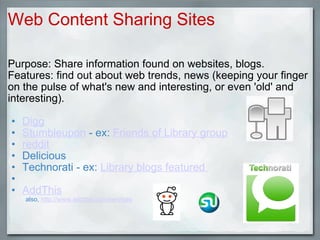 Purpose: Share information found on websites, blogs. Features: find out about web trends, news (keeping your finger on the pulse of what's new and interesting, or even 'old' and interesting).    Digg   Stumbleupon  - ex:  Friends of Library group reddit Delicious Technorati - ex:  Library blogs featured    AddThis            also,  http://www.addthis.com/services     Web Content Sharing Sites 