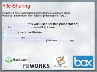 File Sharing Purpose: Foster collaboration and sharing of work and ideas. Features: Share docs, files, folders, presentations, lists...      Google Docs  (this was used for this presentation!)          Ex:  School Librarians  - requesting a novel Backpack PBWorks  (used to be PBWiki) -  Box SlideShare  - ex:  BPL's World Savvy program Best Online File Sharing Websites  (List from  lifehacker .org)      